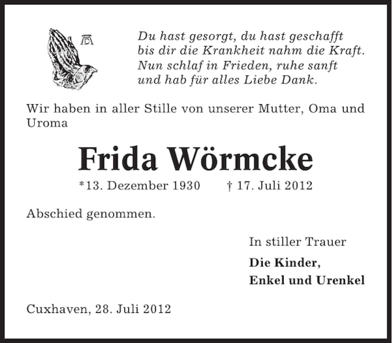 <p>Du hast gesorgt, du hast geschafft<br />bis dir die Krankheit nahm die Kraft.<br />Nun schlaf in Frieden, ruhe sanft<br />und hab für alles Liebe Dank.<br />Wir haben in aller Stille von unserer Mutter, Oma und<br />Uroma</p><p>Frida Wörmcke<br />*13. Dezember 1930</p><p>† 17. Juli 2012</p><p>Abschied genommen.<br />In stiller Trauer<br />Die Kinder,<br />Enkel und Urenkel<br />Cuxhaven, 28. Juli 2012</p>
