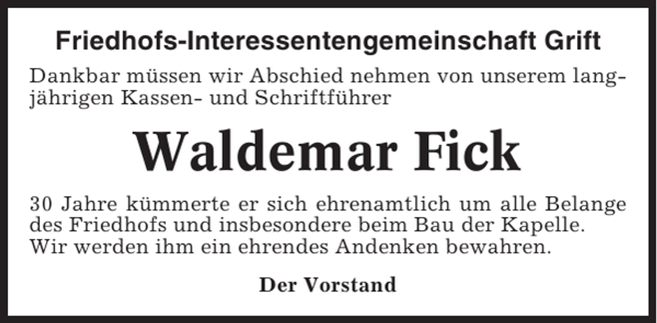 <p>Friedhofs-Interessentengemeinschaft Grift<br />Dankbar müssen wir Abschied nehmen von unserem langjährigen Kassen- und Schriftführer</p><p>Waldemar Fick<br />30 Jahre kümmerte er sich ehrenamtlich um alle Belange<br />des Friedhofs und insbesondere beim Bau der Kapelle.<br />Wir werden ihm ein ehrendes Andenken bewahren.<br />Der Vorstand</p>
