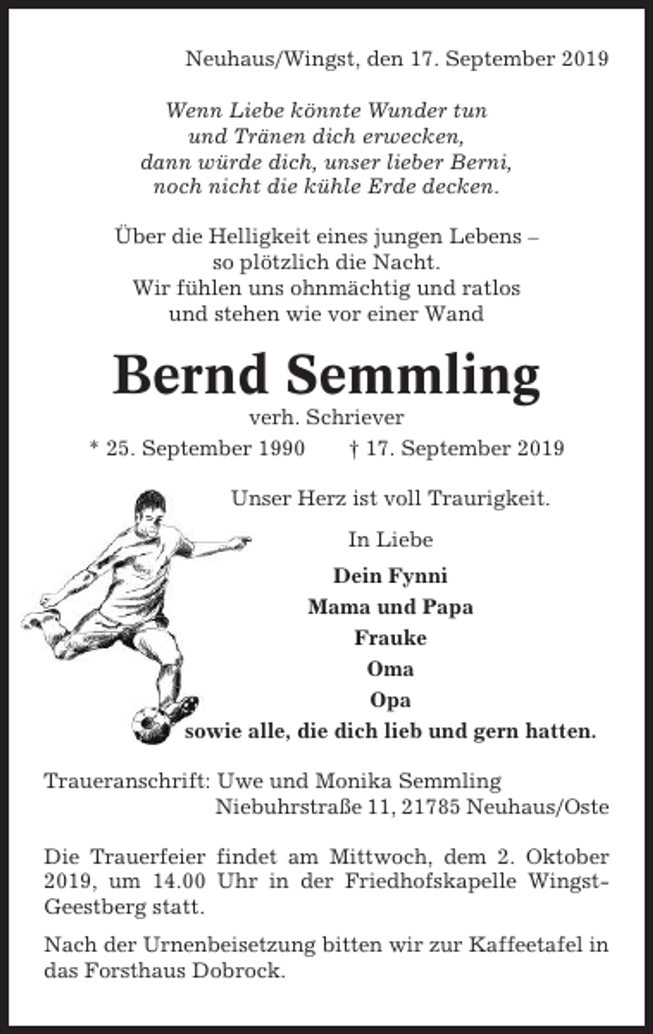 <p>Neuhaus/Wingst, den 17. September 2019<br />Wenn Liebe könnte Wunder tun<br />und Tränen dich erwecken,<br />dann würde dich, unser lieber Berni,<br />noch nicht die kühle Erde decken.<br />Über die Helligkeit eines jungen Lebens –<br />so plötzlich die Nacht.<br />Wir fühlen uns ohnmächtig und ratlos<br />und stehen wie vor einer Wand</p><p>Bernd Semmling<br />verh. Schriever<br />* 25. September 1990<br />† 17. September 2019<br />Unser Herz ist voll Traurigkeit.<br />In Liebe<br />Dein Fynni<br />Mama und Papa<br />Frauke<br />Oma<br />Opa<br />sowie alle, die dich lieb und gern hatten.<br />Traueranschrift: Uwe und Monika Semmling<br />Niebuhrstraße 11, 21785 Neuhaus/Oste<br />Die Trauerfeier findet am Mittwoch, dem 2. Oktober<br />2019, um 14.00 Uhr in der Friedhofskapelle WingstGeestberg statt.<br />Nach der Urnenbeisetzung bitten wir zur Kaffeetafel in<br />das Forsthaus Dobrock.</p>