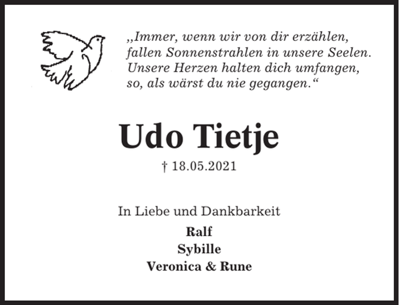 <p>,,Immer, wenn wir von dir erzählen,<br />fallen Sonnenstrahlen in unsere Seelen.<br />Unsere Herzen halten dich umfangen,<br />so, als wärst du nie gegangen.“</p><p>Udo Tietje<br />† 18.05.2021</p><p>In Liebe und Dankbarkeit<br />Ralf<br />Sybille<br />Veronica &amp; Rune</p>