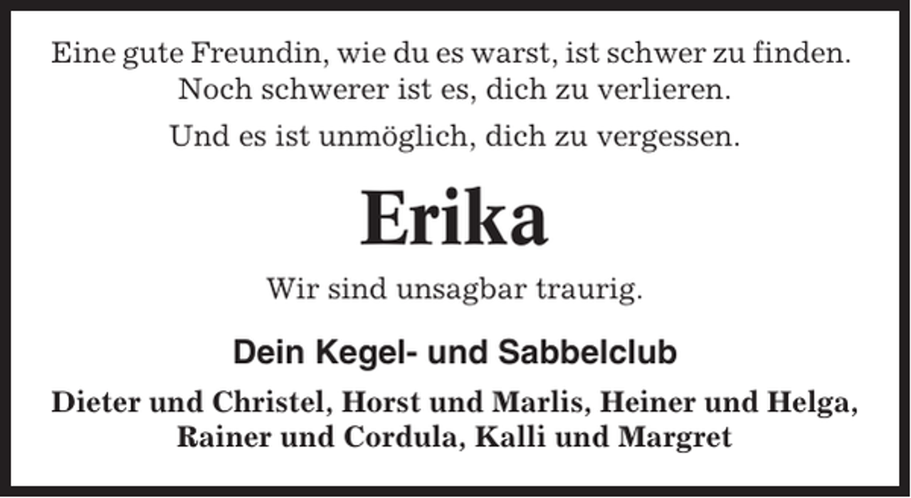 <p>Eine gute Freundin, wie du es warst, ist schwer zu finden.<br />Noch schwerer ist es, dich zu verlieren.<br />Und es ist unmöglich, dich zu vergessen.</p><p>Erika<br />Wir sind unsagbar traurig.</p><p>Dein Kegel- und Sabbelclub<br />Dieter und Christel, Horst und Marlis, Heiner und Helga,<br />Rainer und Cordula, Kalli und Margret</p>