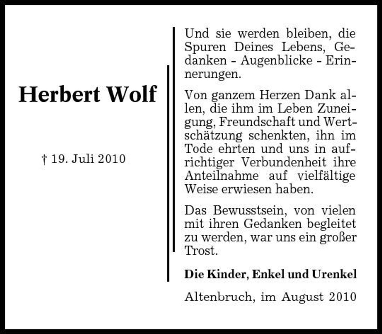<p>Und sie werden bleiben, die Spuren Deines Lebens, Gedanken - Augenblicke - Erinnerungen.</p><p>Herbert Wolf<br />† 19. Juli 2010</p><p>Von ganzem Herzen Dank allen, die ihm im Leben Zuneigung, Freundschaft und Wertschätzung schenkten, ihn im Tode ehrten und uns in aufrichtiger Verbundenheit ihre Anteilnahme auf vielfältige Weise erwiesen haben. Das Bewusstsein, von vielen mit ihren Gedanken begleitet zu werden, war uns ein großer Trost.<br />Die Kinder, Enkel und Urenkel Altenbruch, im August 2010</p>