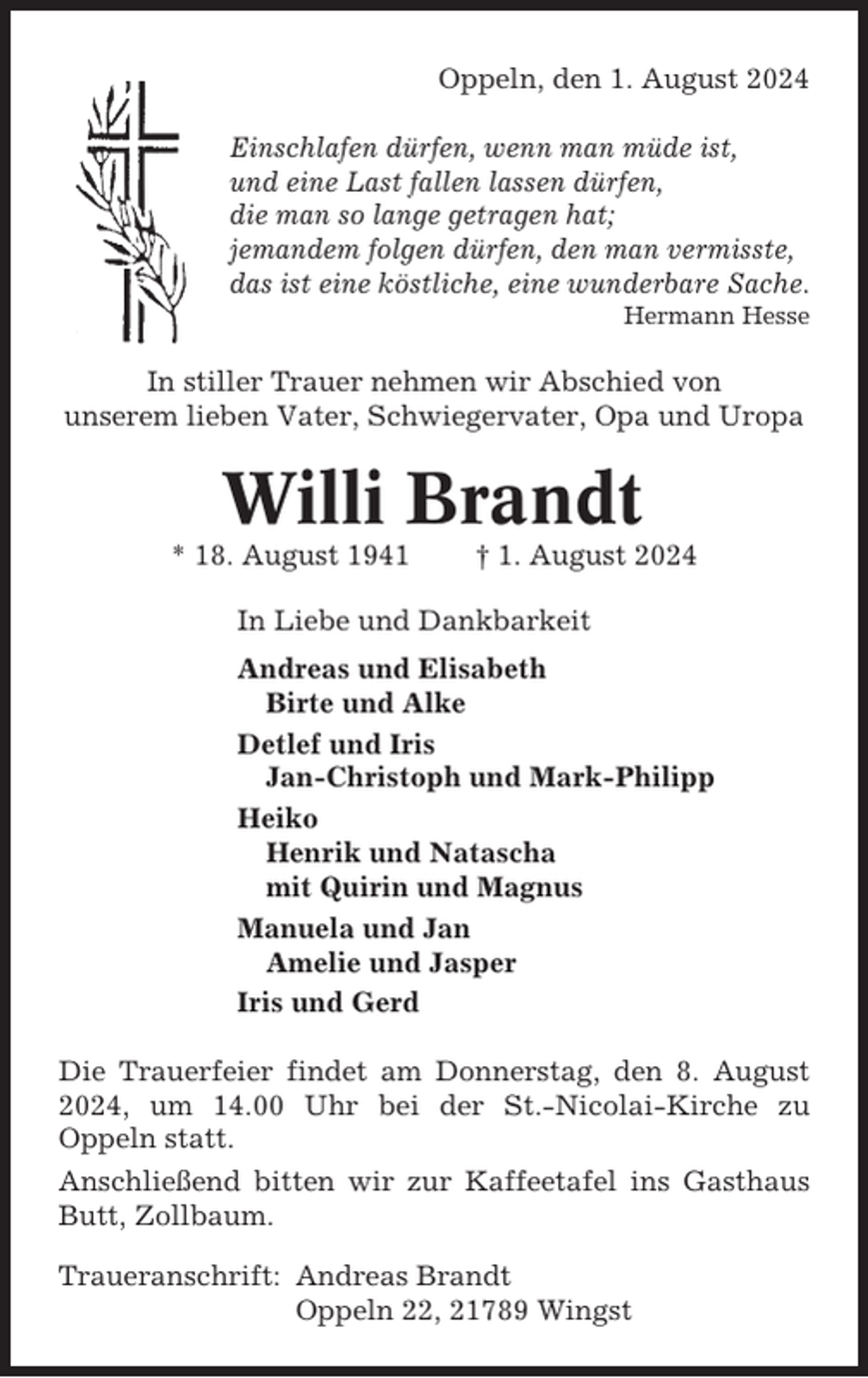 <p>Oppeln, den 1. August 2024<br />Einschlafen dürfen, wenn man müde ist,<br />und eine Last fallen lassen dürfen,<br />die man so lange getragen hat;<br />jemandem folgen dürfen, den man vermisste,<br />das ist eine köstliche, eine wunderbare Sache.<br />Hermann Hesse</p><p>In stiller Trauer nehmen wir Abschied von<br />unserem lieben Vater, Schwiegervater, Opa und Uropa</p><p>Willi Brandt<br />* 18. August 1941</p><p>† 1. August 2024</p><p>In Liebe und Dankbarkeit<br />Andreas und Elisabeth<br />Birte und Alke<br />Detlef und Iris<br />Jan-Christoph und Mark-Philipp<br />Heiko<br />Henrik und Natascha<br />mit Quirin und Magnus<br />Manuela und Jan<br />Amelie und Jasper<br />Iris und Gerd<br />Die Trauerfeier findet am Donnerstag, den 8. August<br />2024, um 14.00 Uhr bei der St.-Nicolai-Kirche zu<br />Oppeln statt.<br />Anschließend bitten wir zur Kaffeetafel ins Gasthaus<br />Butt, Zollbaum.<br />Traueranschrift: Andreas Brandt<br />Oppeln 22, 21789 Wingst</p>