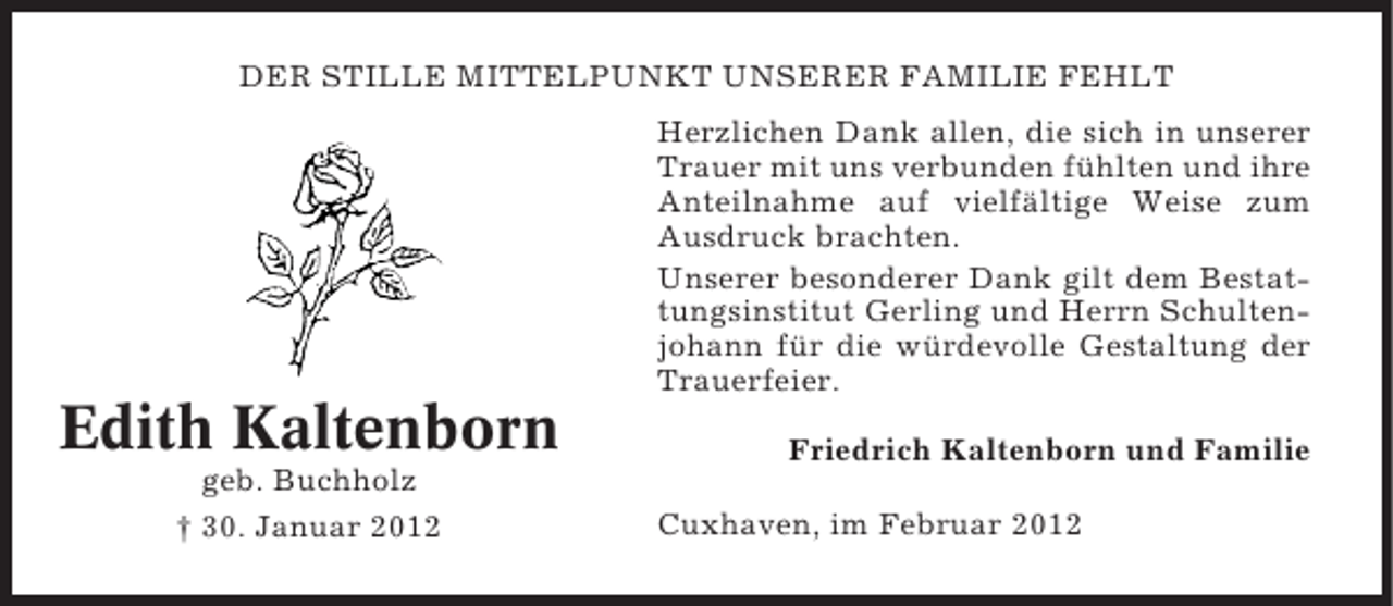 <p>DER STILLE MITTELPUNKT UNSERER FAMILIE FEHLT<br />Herzlichen Dank allen, die sich in unserer<br />Trauer mit uns verbunden fühlten und ihre<br />Anteilnahme auf vielfältige Weise zum<br />Ausdruck brachten.<br />Unserer besonderer Dank gilt dem Bestattungsinstitut Gerling und Herrn Schultenjohann für die würdevolle Gestaltung der<br />Trauerfeier.</p><p>Edith Kaltenborn<br />geb. Buchholz<br />† 30. Januar 2012</p><p>Friedrich Kaltenborn und Familie<br />Cuxhaven, im Februar 2012</p>