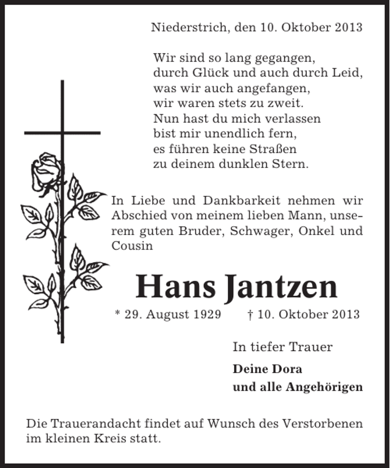 <p>Niederstrich, den 10. Oktober 2013<br />Wir sind so lang gegangen,<br />durch Glück und auch durch Leid,<br />was wir auch angefangen,<br />wir waren stets zu zweit.<br />Nun hast du mich verlassen<br />bist mir unendlich fern,<br />es führen keine Straßen<br />zu deinem dunklen Stern.<br />In Liebe und Dankbarkeit nehmen wir<br />Abschied von meinem lieben Mann, unserem guten Bruder, Schwager, Onkel und<br />Cousin</p><p>Hans Jantzen<br />* 29. August 1929</p><p>† 10. Oktober 2013</p><p>In tiefer Trauer<br />Deine Dora<br />und alle Angehörigen<br />Die Trauerandacht findet auf Wunsch des Verstorbenen<br />im kleinen Kreis statt.</p>