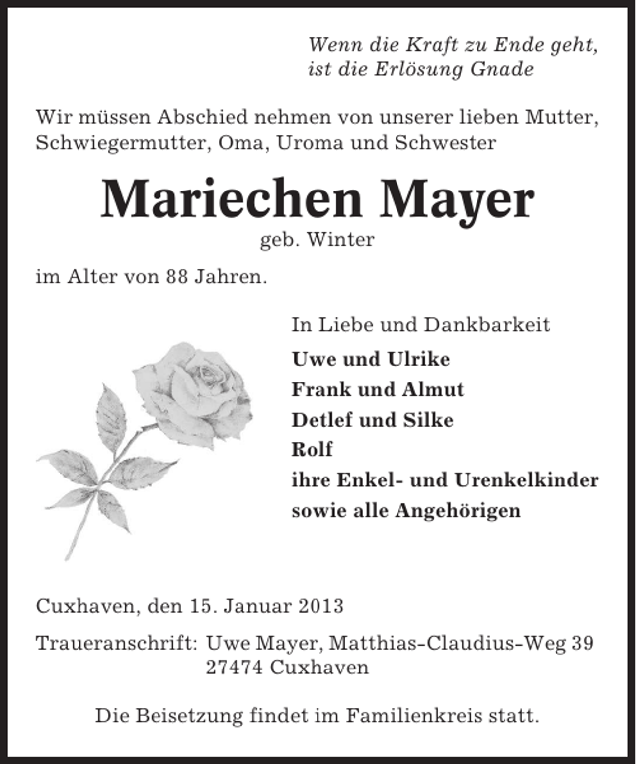 <p>Wenn die Kraft zu Ende geht,<br />ist die Erlösung Gnade<br />Wir müssen Abschied nehmen von unserer lieben Mutter,<br />Schwiegermutter, Oma, Uroma und Schwester</p><p>Mariechen Mayer<br />geb. Winter<br />im Alter von 88 Jahren.<br />In Liebe und Dankbarkeit<br />Uwe und Ulrike<br />Frank und Almut<br />Detlef und Silke<br />Rolf<br />ihre Enkel- und Urenkelkinder<br />sowie alle Angehörigen</p><p>Cuxhaven, den 15. Januar 2013<br />Traueranschrift: Uwe Mayer, Matthias-Claudius-Weg 39<br />27474 Cuxhaven<br />Die Beisetzung findet im Familienkreis statt.</p>