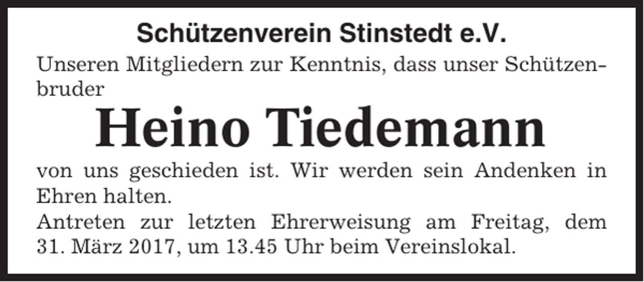 <p>Schützenverein Stinstedt e.V.<br />Unseren Mitgliedern zur Kenntnis, dass unser Schützenbruder</p><p>Heino Tiedemann<br />von uns geschieden ist. Wir werden sein Andenken in<br />Ehren halten.<br />Antreten zur letzten Ehrerweisung am Freitag, dem<br />31. März 2017, um 13.45 Uhr beim Vereinslokal.</p>