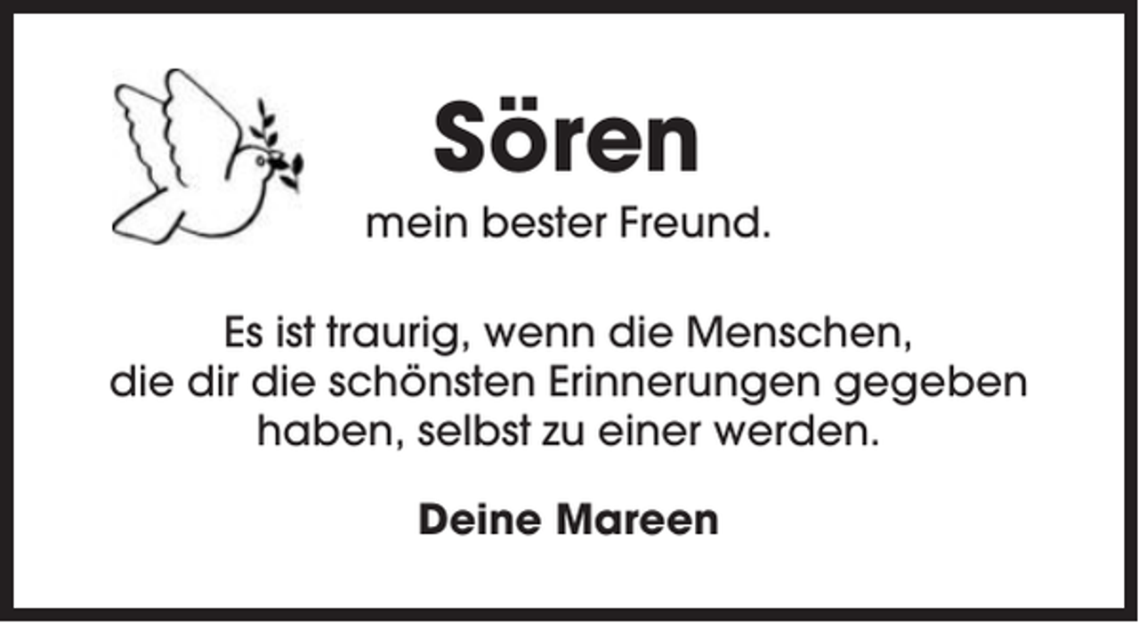 <p>Sören<br />mein bester Freund.<br />Es ist traurig, wenn die Menschen,<br />die dir die schönsten Erinnerungen gegeben<br />haben, selbst zu einer werden.<br />Deine Mareen</p>