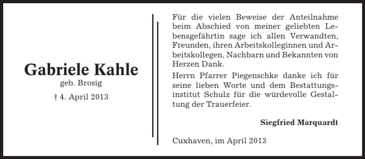 <p>Gabriele Kahle<br />geb. Brosig<br />† 4. April 2013</p><p>Für die vielen Beweise der Anteilnahme<br />beim Abschied von meiner geliebten Lebensgefährtin sage ich allen Verwandten,<br />Freunden, ihren Arbeitskolleginnen und Arbeitskollegen, Nachbarn und Bekannten von<br />Herzen Dank.<br />Herrn Pfarrer Piegenschke danke ich für<br />seine lieben Worte und dem Bestattungsinstitut Schulz für die würdevolle Gestaltung der Trauerfeier.<br />Siegfried Marquardt<br />Cuxhaven, im April 2013</p>