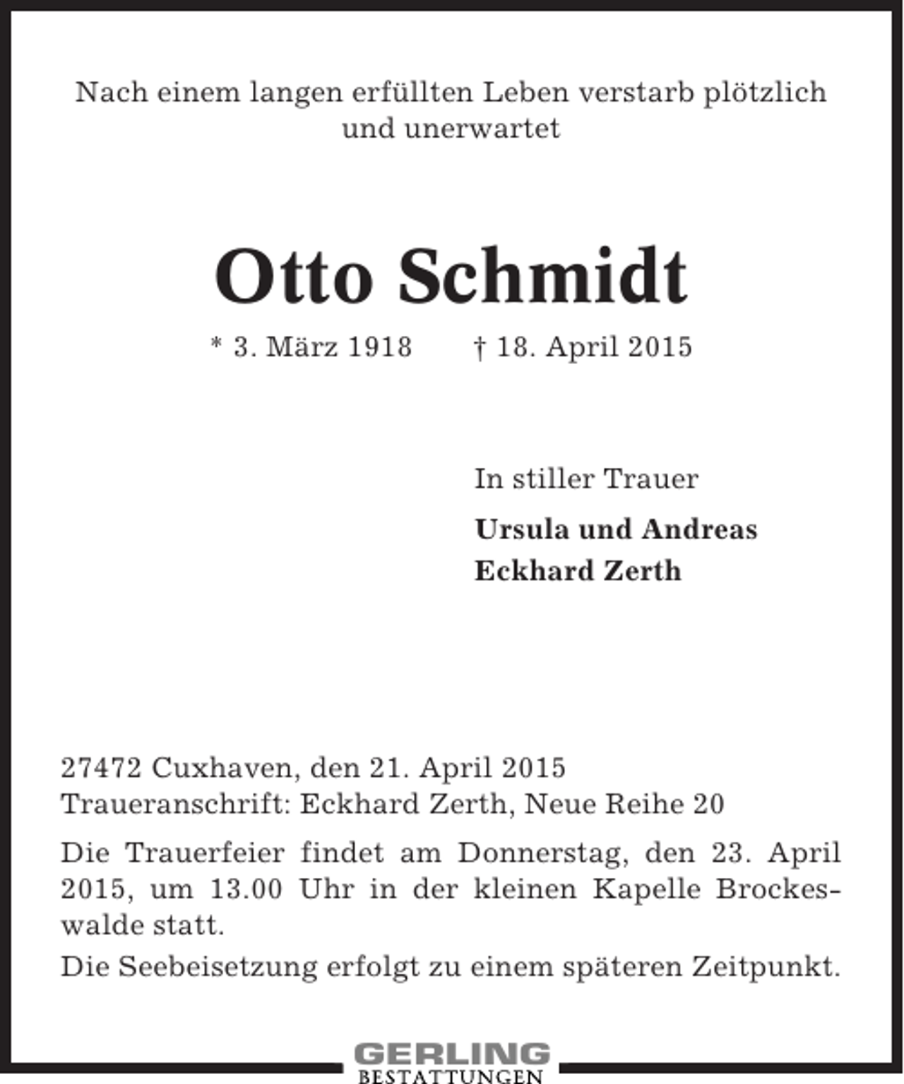 <p>Nach einem langen erfüllten Leben verstarb plötzlich<br />und unerwartet</p><p>Otto Schmidt<br />* 3. März 1918</p><p>† 18. April 2015</p><p>In stiller Trauer<br />Ursula und Andreas<br />Eckhard Zerth</p><p>27472 Cuxhaven, den 21. April 2015<br />Traueranschrift: Eckhard Zerth, Neue Reihe 20<br />Die Trauerfeier findet am Donnerstag, den 23. April<br />2015, um 13.00 Uhr in der kleinen Kapelle Brockeswalde statt.<br />Die Seebeisetzung erfolgt zu einem späteren Zeitpunkt.</p>
