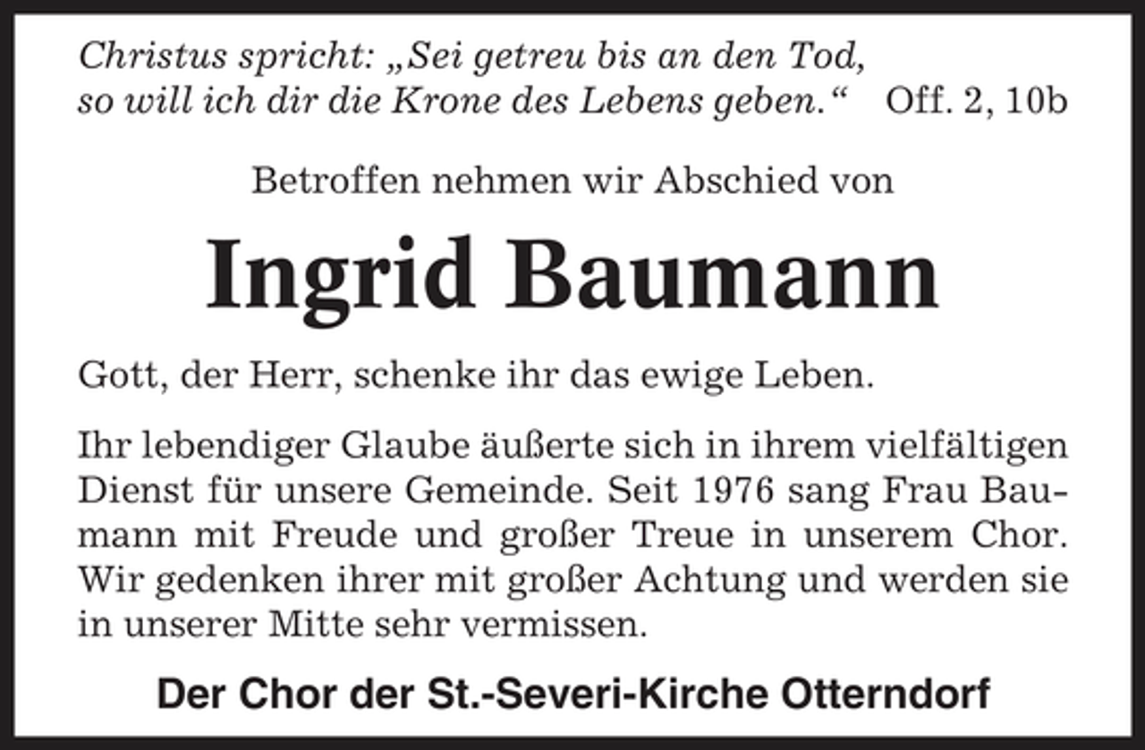 <p>Christus spricht: „Sei getreu bis an den Tod, so will ich dir die Krone des Lebens geben.“ Off. 2, 10b Betroffen nehmen wir Abschied von</p><p>Ingrid Baumann<br />Gott, der Herr, schenke ihr das ewige Leben. Ihr lebendiger Glaube äußerte sich in ihrem vielfältigen Dienst für unsere Gemeinde. Seit 1976 sang Frau Baumann mit Freude und großer Treue in unserem Chor. Wir gedenken ihrer mit großer Achtung und werden sie in unserer Mitte sehr vermissen.</p><p>Der Chor der St.-Severi-Kirche Otterndorf</p>