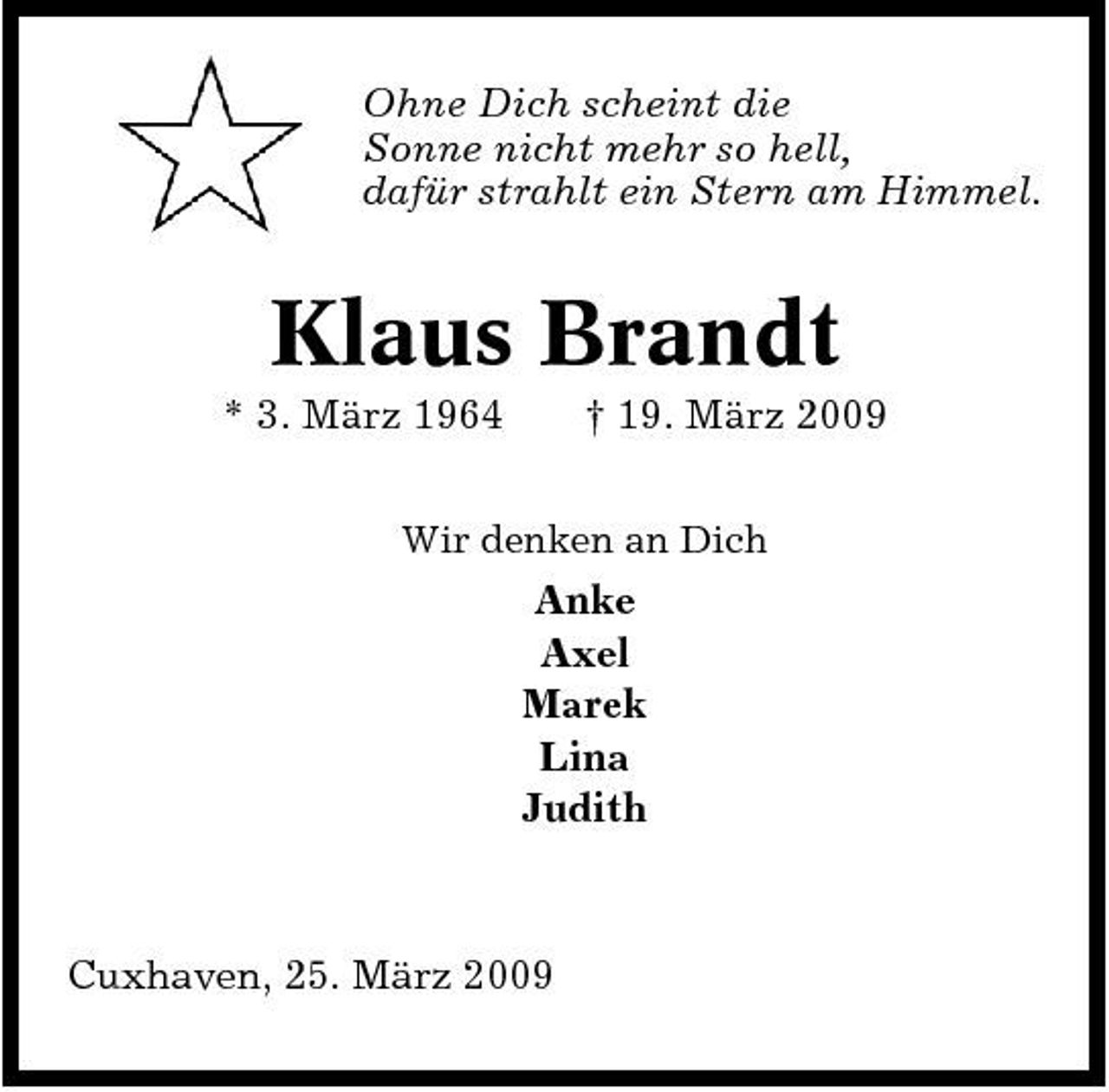 <p>Ohne Dich scheint die Sonne nicht mehr so hell, dafür strahlt ein Stern am Himmel.</p><p>Klaus Brandt<br />* 3. März 1964 † 19. März 2009<br />Wir denken an Dich</p><p>Anke Axel Marek Lina Judith</p><p>Cuxhaven, 25. März 2009</p>