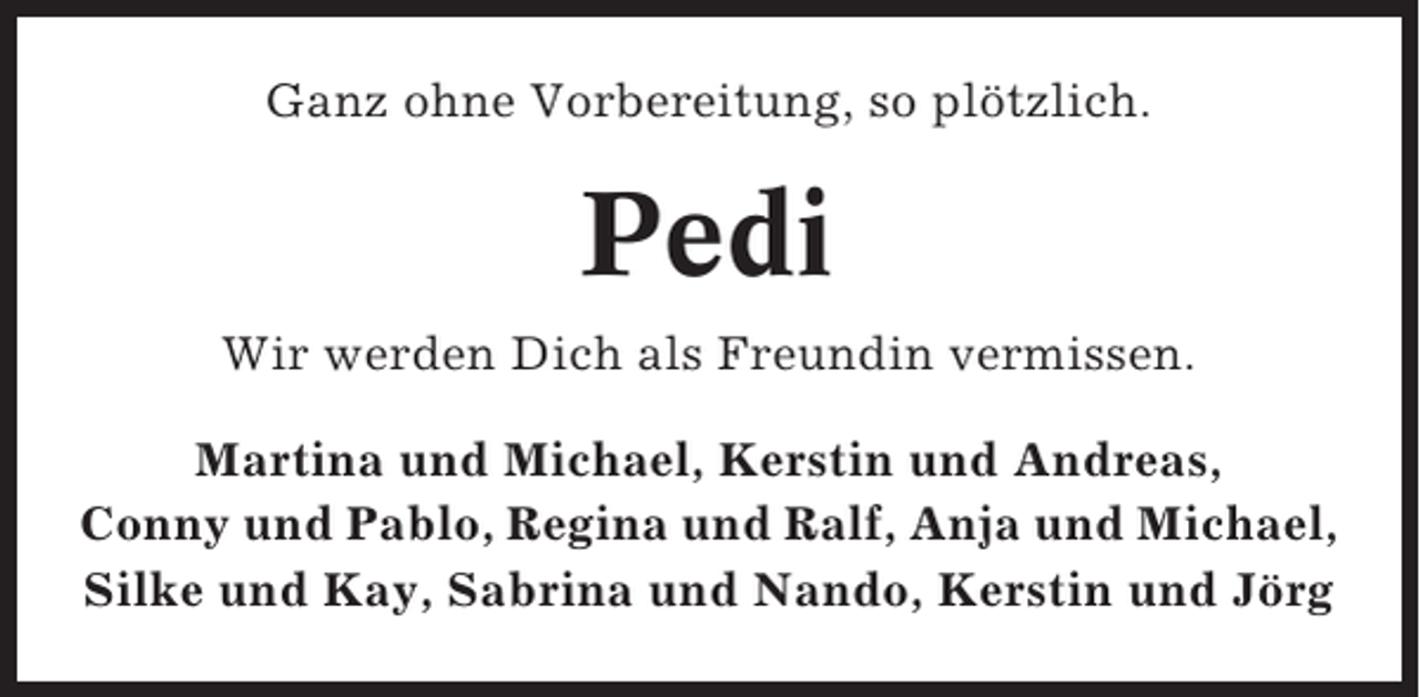 <p>Ganz ohne Vorbereitung, so plötzlich.</p><p>Pedi<br />Wir werden Dich als Freundin vermissen.<br />Martina und Michael, Kerstin und Andreas,<br />Conny und Pablo, Regina und Ralf, Anja und Michael,<br />Silke und Kay, Sabrina und Nando, Kerstin und Jörg</p>