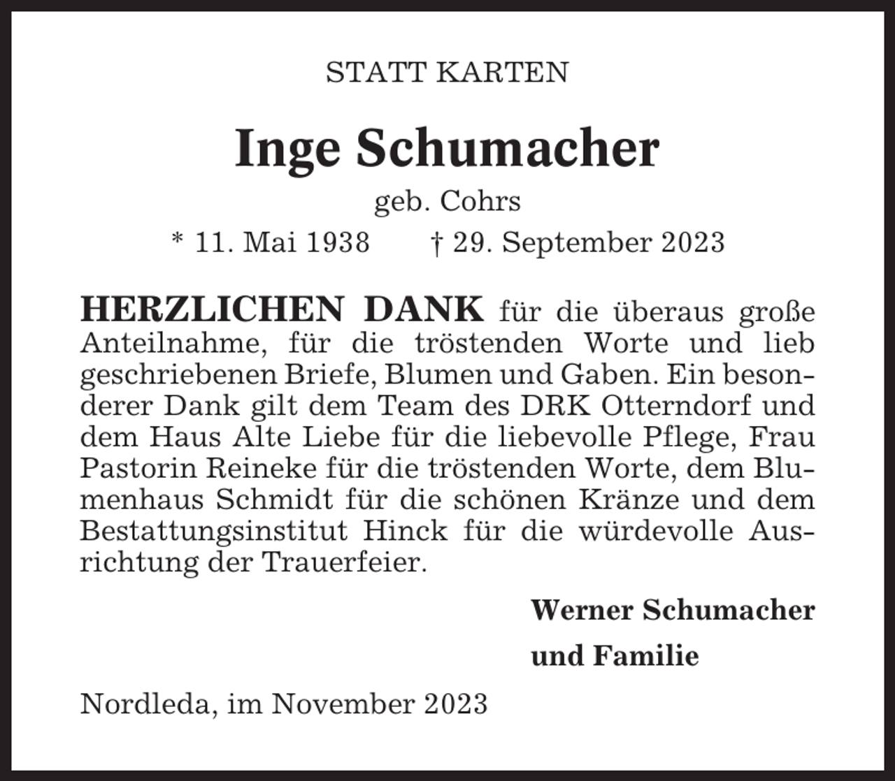 <p>STATT KARTEN</p><p>Inge Schumacher<br />* 11. Mai 1938</p><p>geb. Cohrs<br />† 29. September 2023</p><p>HERZLICHEN DANK</p><p>für die überaus große<br />Anteilnahme, für die tröstenden Worte und lieb<br />geschriebenen Briefe, Blumen und Gaben. Ein besonderer Dank gilt dem Team des DRK Otterndorf und<br />dem Haus Alte Liebe für die liebevolle Pflege, Frau<br />Pastorin Reineke für die tröstenden Worte, dem Blumenhaus Schmidt für die schönen Kränze und dem<br />Bestattungsinstitut Hinck für die würdevolle Ausrichtung der Trauerfeier.<br />Werner Schumacher<br />und Familie<br />Nordleda, im November 2023</p>