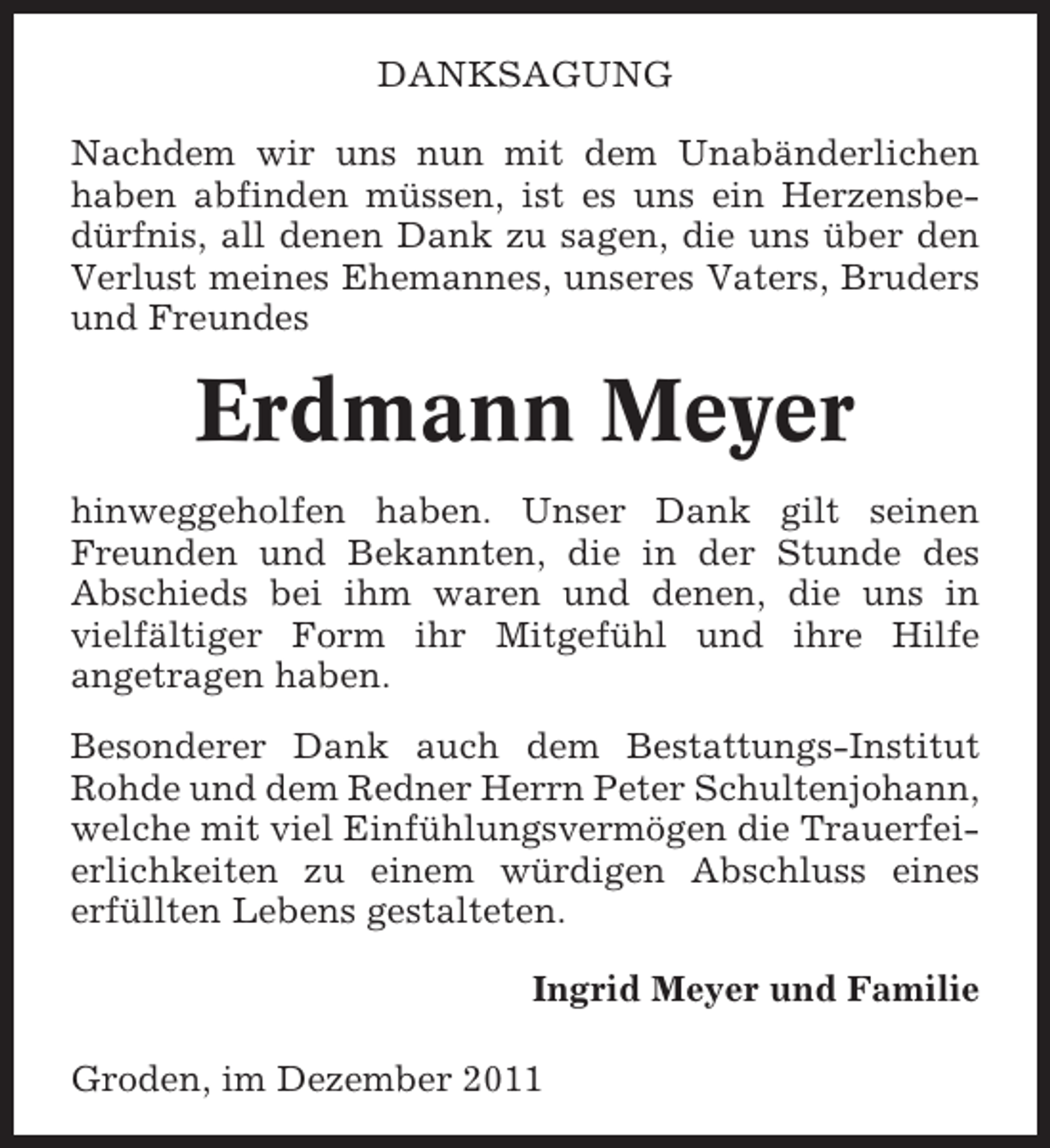 <p>DANKSAGUNG<br />Nachdem wir uns nun mit dem Unabänderlichen<br />haben abfinden müssen, ist es uns ein Herzensbedürfnis, all denen Dank zu sagen, die uns über den<br />Verlust meines Ehemannes, unseres Vaters, Bruders<br />und Freundes</p><p>Erdmann Meyer<br />hinweggeholfen haben. Unser Dank gilt seinen<br />Freunden und Bekannten, die in der Stunde des<br />Abschieds bei ihm waren und denen, die uns in<br />vielfältiger Form ihr Mitgefühl und ihre Hilfe<br />angetragen haben.<br />Besonderer Dank auch dem Bestattungs-Institut<br />Rohde und dem Redner Herrn Peter Schultenjohann,<br />welche mit viel Einfühlungsvermögen die Trauerfeierlichkeiten zu einem würdigen Abschluss eines<br />erfüllten Lebens gestalteten.<br />Ingrid Meyer und Familie<br />Groden, im Dezember 2011</p>
