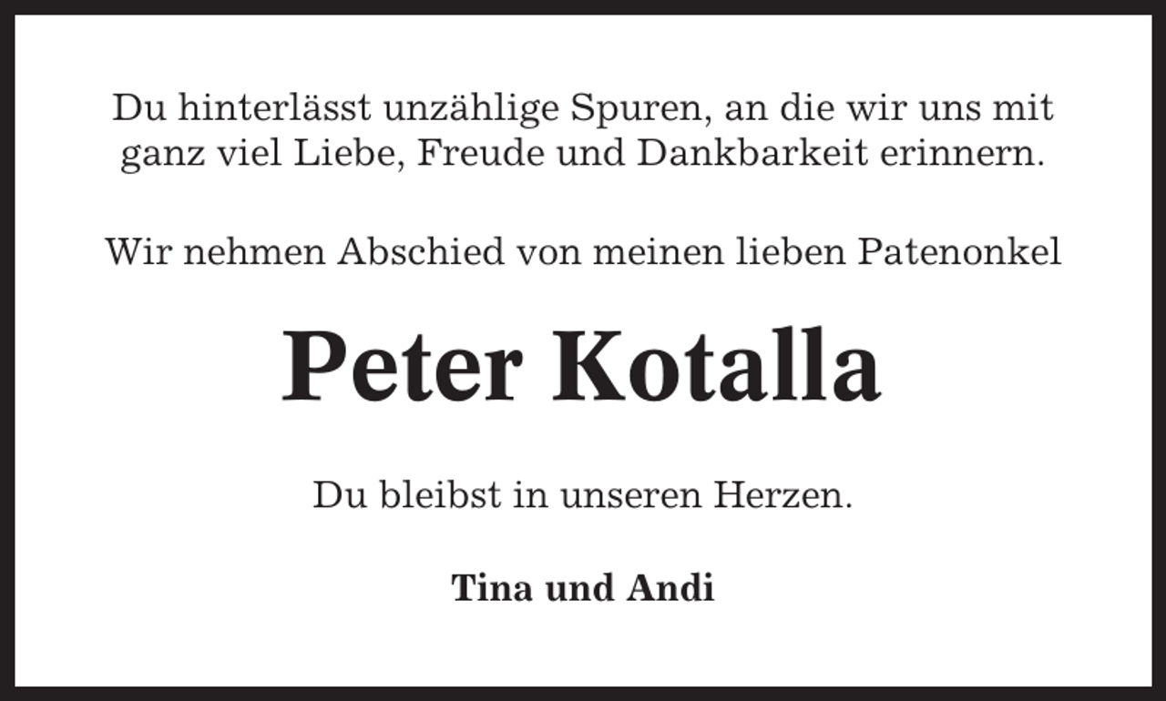 <p>Du hinterlässt unzählige Spuren, an die wir uns mit<br />ganz viel Liebe, Freude und Dankbarkeit erinnern.<br />Wir nehmen Abschied von meinen lieben Patenonkel</p><p>Peter Kotalla<br />Du bleibst in unseren Herzen.<br />Tina und Andi</p>