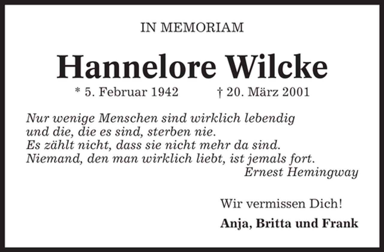 <p>IN MEMORIAM</p><p>Hannelore Wilcke<br />* 5. Februar 1942 † 20. März 2001 Nur wenige Menschen sind wirklich lebendig und die, die es sind, sterben nie. Es zählt nicht, dass sie nicht mehr da sind. Niemand, den man wirklich liebt, ist jemals fort. Ernest Hemingway Wir vermissen Dich! Anja, Britta und Frank</p>