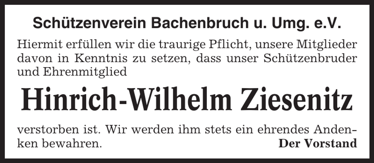 <p>Schützenverein Bachenbruch u. Umg. e.V.<br />Hiermit erfüllen wir die traurige Pflicht, unsere Mitglieder<br />davon in Kenntnis zu setzen, dass unser Schützenbruder<br />und Ehrenmitglied</p><p>Hinrich-Wilhelm Ziesenitz<br />verstorben ist. Wir werden ihm stets ein ehrendes Andenken bewahren.<br />Der Vorstand</p>
