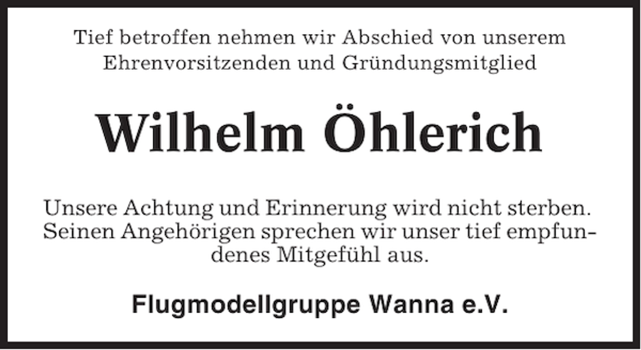<p>Tief betroffen nehmen wir Abschied von unserem<br />Ehrenvorsitzenden und Gründungsmitglied</p><p>Wilhelm Öhlerich<br />Unsere Achtung und Erinnerung wird nicht sterben.<br />Seinen Angehörigen sprechen wir unser tief empfundenes Mitgefühl aus.</p><p>Flugmodellgruppe Wanna e.V.</p>