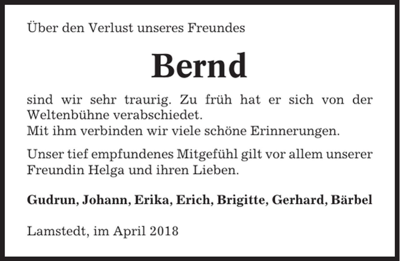 <p>Über den Verlust unseres Freundes</p><p>Bernd<br />sind wir sehr traurig. Zu früh hat er sich von der<br />Weltenbühne verabschiedet.<br />Mit ihm verbinden wir viele schöne Erinnerungen.<br />Unser tief empfundenes Mitgefühl gilt vor allem unserer<br />Freundin Helga und ihren Lieben.<br />Gudrun, Johann, Erika, Erich, Brigitte, Gerhard, Bärbel<br />Lamstedt, im April 2018</p>