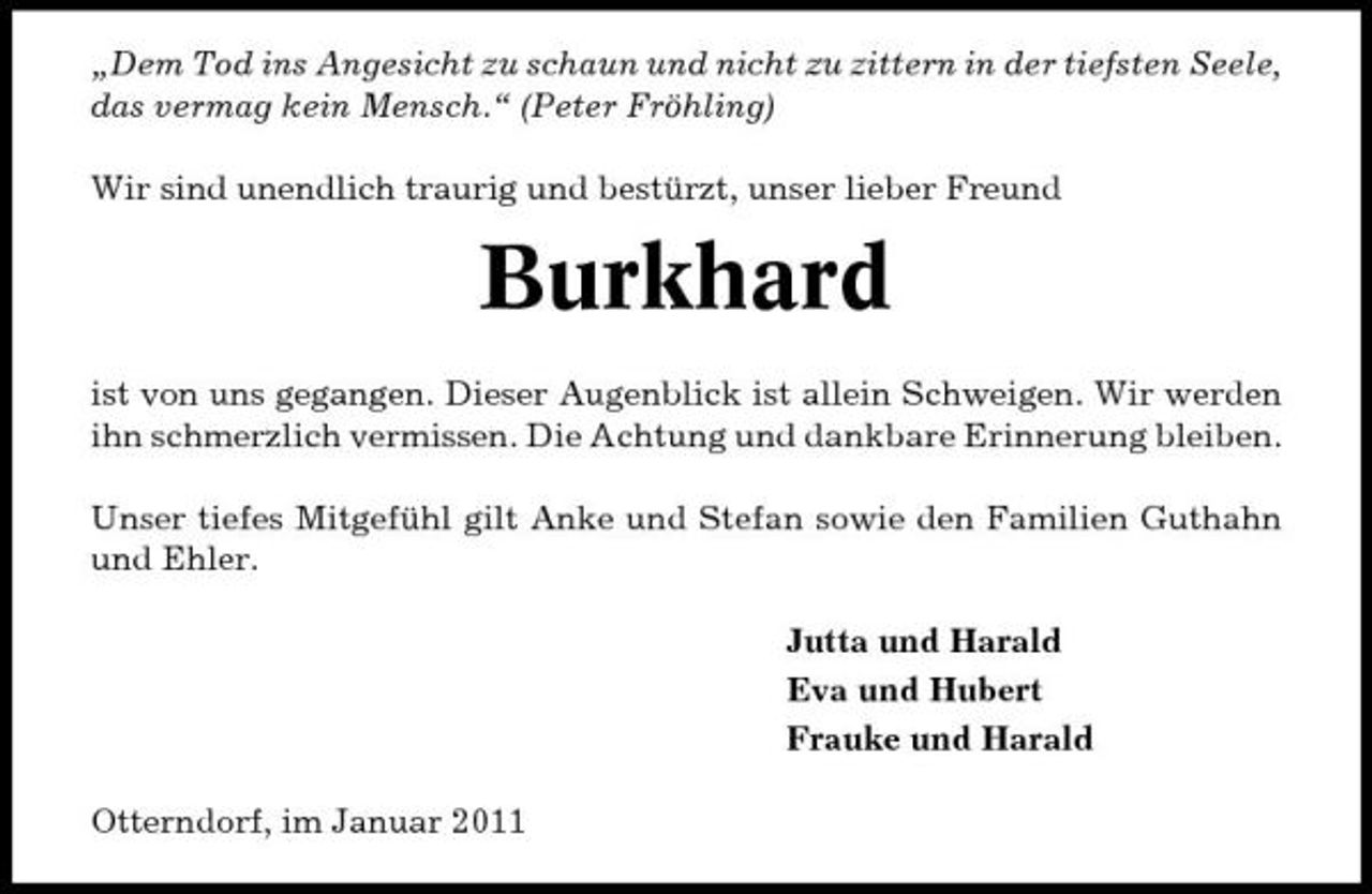 <p>„Dem Tod ins Angesicht zu schaun und nicht zu zittern in der tiefsten Seele, das vermag kein Mensch.“ (Peter Fröhling) Wir sind unendlich traurig und bestürzt, unser lieber Freund</p><p>Burkhard<br />ist von uns gegangen. Dieser Augenblick ist allein Schweigen. Wir werden ihn schmerzlich vermissen. Die Achtung und dankbare Erinnerung bleiben. Unser tiefes Mitgefühl gilt Anke und Stefan sowie den Familien Guthahn und Ehler. Jutta und Harald Eva und Hubert Frauke und Harald Otterndorf, im Januar 2011</p>