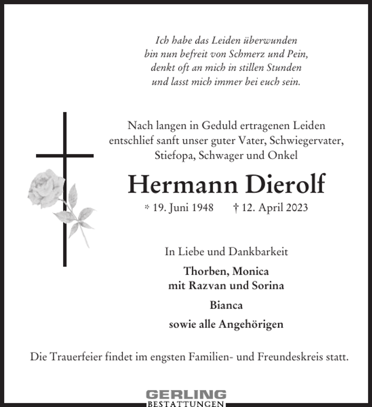 <p>bin nun befreit von Schmerz und Pein,<br />denkt oft an mich in stillen Stunden<br />und lasst mich immer bei euch sein.<br />Ich habe das Leiden überwunden<br />bin nun befreit von Schmerz und Pein,<br />oft an ertragenen<br />mich in stillen<br />Stunden<br />Nach langen denkt<br />in Geduld<br />Leiden<br />und lasst<br />mich<br />immer<br />bei euch sein.<br />entschlief sanft unser<br />guter<br />Vater,<br />Schwiegervater,</p><p>Stiefopa, Schwager und Onkel<br />Nach langen in Geduld ertragenen Leiden<br />Hermann<br />Dierolf<br />entschlief sanft unser guter Vater, Schwiegervater,<br />12. Aprilund<br />2023Onkel<br />* 19. Juni 1948<br />Stiefopa, †Schwager</p><p>Hermann<br />Dierolf<br />In Liebe und Dankbarkeit<br />† 12. April 2023<br />* 19. Juni 1948<br />Thorben, Monica<br />mit Razvan und Sorina<br />InBianca<br />Liebe und Dankbarkeit<br />sowie alle Angehörigen<br />Thorben, Monica<br />mit Razvan und Sorina<br />Bianca<br />sowie alle Angehörigen<br />Die Trauerfeier findet im engsten Familien- und Freundeskreis statt.</p>