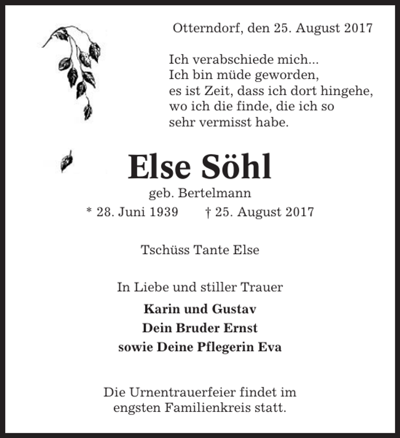 <p>Otterndorf, den 25. August 2017<br />Ich verabschiede mich...<br />Ich bin müde geworden,<br />es ist Zeit, dass ich dort hingehe,<br />wo ich die finde, die ich so<br />sehr vermisst habe.</p><p>Else Söhl<br />geb. Bertelmann<br />* 28. Juni 1939<br />† 25. August 2017<br />Tschüss Tante Else<br />In Liebe und stiller Trauer<br />Karin und Gustav<br />Dein Bruder Ernst<br />sowie Deine Pflegerin Eva<br />Die Urnentrauerfeier findet im<br />engsten Familienkreis statt.</p>