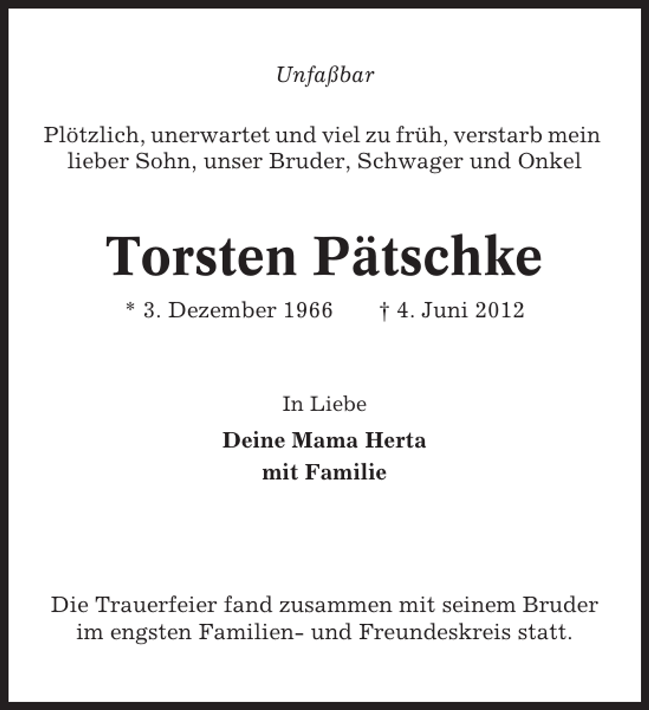 <p>Unfaßbar<br />Plötzlich, unerwartet und viel zu früh, verstarb mein<br />lieber Sohn, unser Bruder, Schwager und Onkel</p><p>Torsten Pätschke<br />* 3. Dezember 1966</p><p>† 4. Juni 2012</p><p>In Liebe</p><p>Deine Mama Herta<br />mit Familie</p><p>Die Trauerfeier fand zusammen mit seinem Bruder<br />im engsten Familien- und Freundeskreis statt.</p>