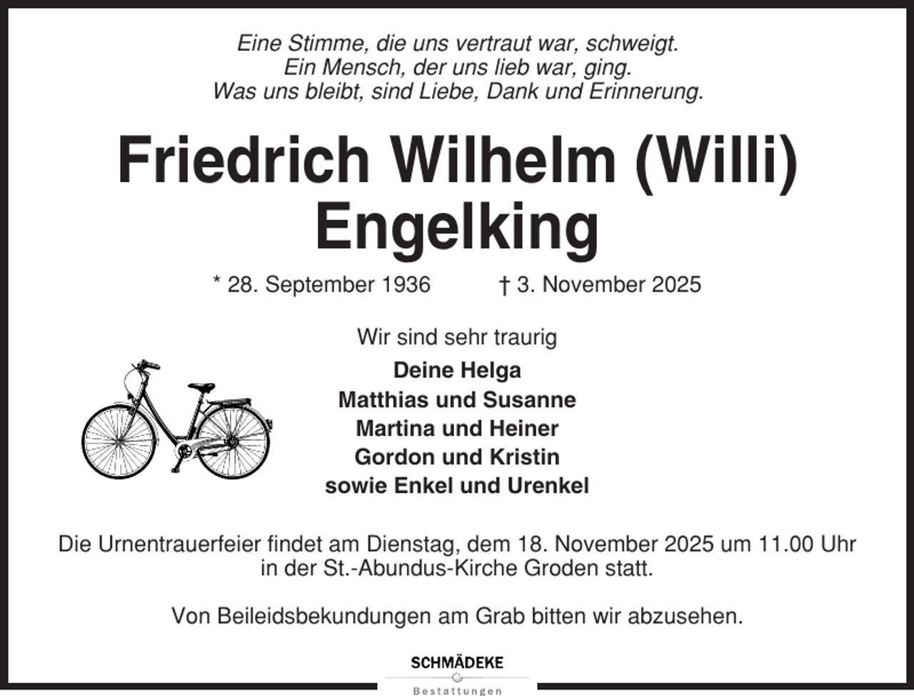 <p>Eine Stimme, die uns vertraut war, schweigt.<br />Ein Mensch, der uns lieb war, ging.<br />Was uns bleibt, sind Liebe, Dank und Erinnerung.</p><p>Friedrich Wilhelm (Willi)<br />Engelking<br />* 28. September 1936</p><p>† 3. November 2025</p><p>Wir sind sehr traurig<br />Deine Helga<br />Matthias und Susanne<br />Martina und Heiner<br />Gordon und Kristin<br />sowie Enkel und Urenkel<br />Die Urnentrauerfeier findet am Dienstag, dem 18. November 2025 um 11.00 Uhr<br />in der St.-Abundus-Kirche Groden statt.<br />Von Beileidsbekundungen am Grab bitten wir abzusehen.</p>