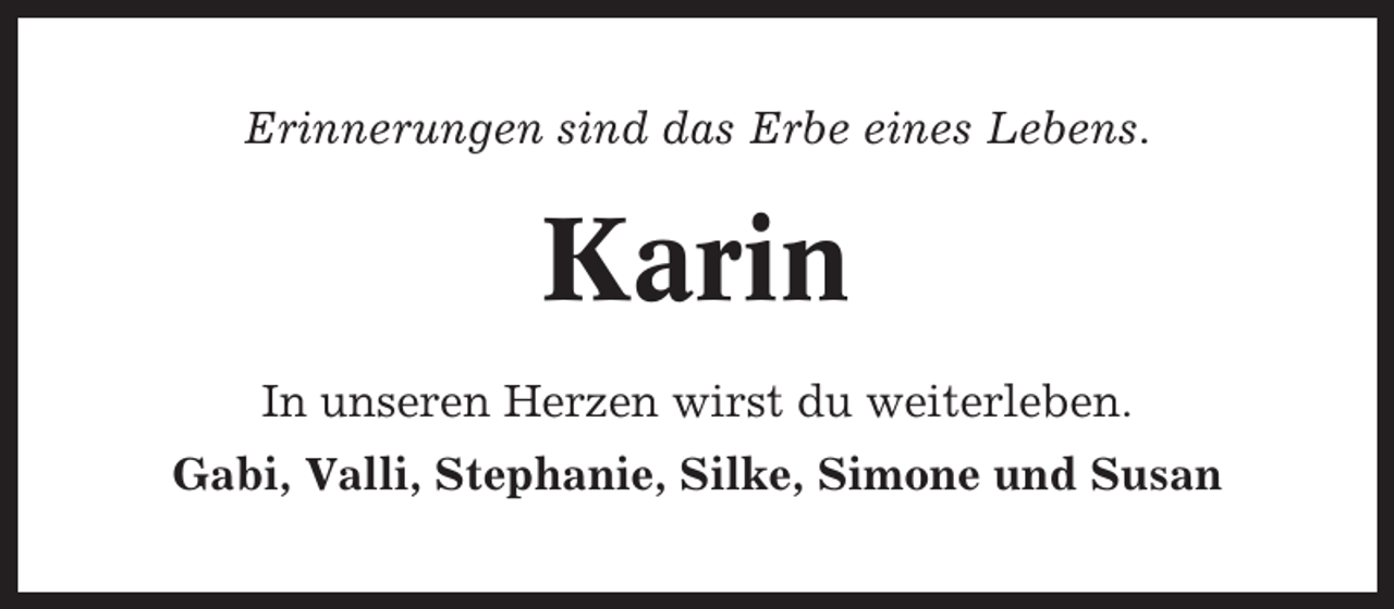 <p>Erinnerungen sind das Erbe eines Lebens.</p><p>Karin<br />In unseren Herzen wirst du weiterleben.<br />Gabi, Valli, Stephanie, Silke, Simone und Susan</p>