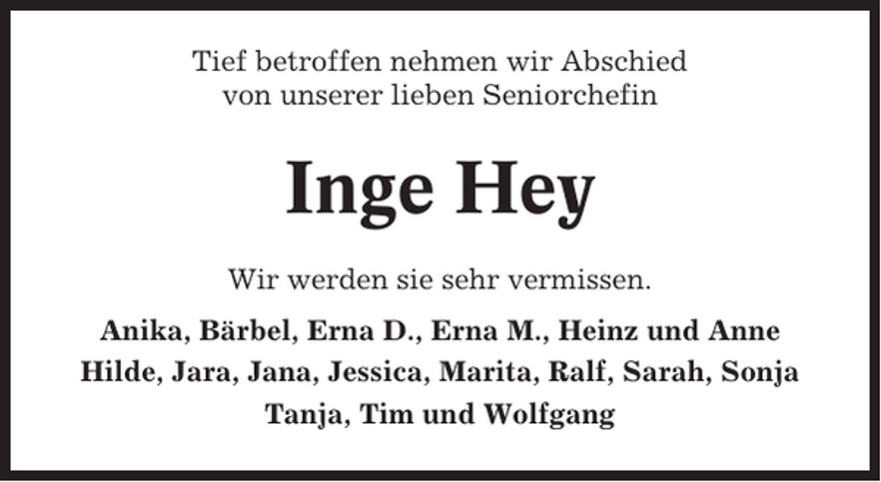 <p>Tief betroffen nehmen wir Abschied<br />von unserer lieben Seniorchefin</p><p>Inge Hey<br />Wir werden sie sehr vermissen.<br />Anika, Bärbel, Erna D., Erna M., Heinz und Anne<br />Hilde, Jara, Jana, Jessica, Marita, Ralf, Sarah, Sonja<br />Tanja, Tim und Wolfgang</p>