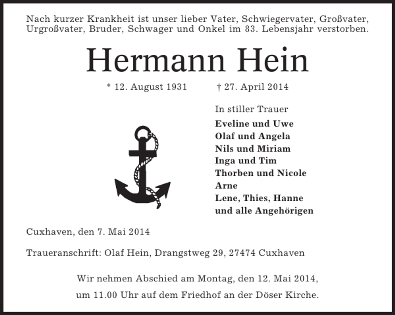 <p>Nach kurzer Krankheit ist unser lieber Vater, Schwiegervater, Großvater,<br />Urgroßvater, Bruder, Schwager und Onkel im 83. Lebensjahr verstorben.</p><p>Hermann Hein<br />* 12. August 1931</p><p>† 27. April 2014<br />In stiller Trauer<br />Eveline und Uwe<br />Olaf und Angela<br />Nils und Miriam<br />Inga und Tim<br />Thorben und Nicole<br />Arne<br />Lene, Thies, Hanne<br />und alle Angehörigen</p><p>Cuxhaven, den 7. Mai 2014<br />Traueranschrift: Olaf Hein, Drangstweg 29, 27474 Cuxhaven<br />Wir nehmen Abschied am Montag, den 12. Mai 2014,<br />um 11.00 Uhr auf dem Friedhof an der Döser Kirche.</p>