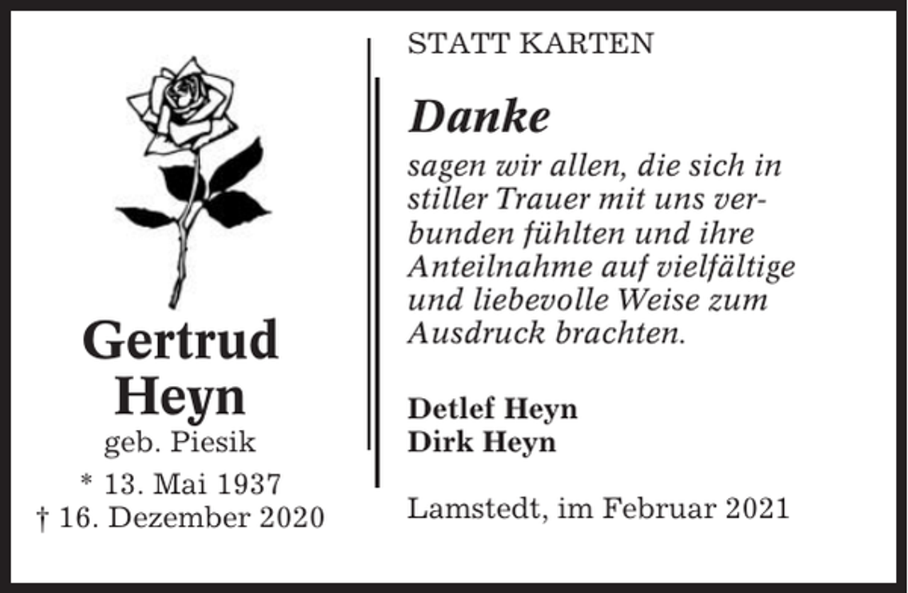<p>STATT KARTEN</p><p>Danke</p><p>Gertrud<br />Heyn<br />geb. Piesik<br />* 13. Mai 1937<br />† 16. Dezember 2020</p><p>sagen wir allen, die sich in<br />stiller Trauer mit uns verbunden fühlten und ihre<br />Anteilnahme auf vielfältige<br />und liebevolle Weise zum<br />Ausdruck brachten.<br />Detlef Heyn<br />Dirk Heyn<br />Lamstedt, im Februar 2021</p>