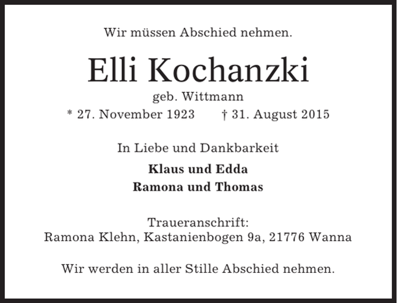 <p>Wir müssen Abschied nehmen.</p><p>Elli Kochanzki<br />geb. Wittmann<br />* 27. November 1923<br />† 31. August 2015<br />In Liebe und Dankbarkeit<br />Klaus und Edda<br />Ramona und Thomas<br />Traueranschrift:<br />Ramona Klehn, Kastanienbogen 9a, 21776 Wanna<br />Wir werden in aller Stille Abschied nehmen.</p>