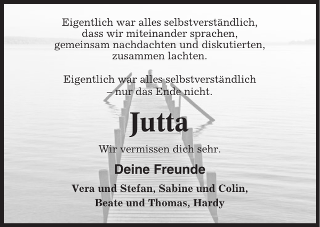 <p>Eigentlich war alles selbstverständlich,<br />dass wir miteinander sprachen,<br />gemeinsam nachdachten und diskutierten,<br />zusammen lachten.<br />Eigentlich war alles selbstverständlich<br />– nur das Ende nicht.</p><p>Jutta<br />Wir vermissen dich sehr.</p><p>Deine Freunde<br />Vera und Stefan, Sabine und Colin,<br />Beate und Thomas, Hardy</p>