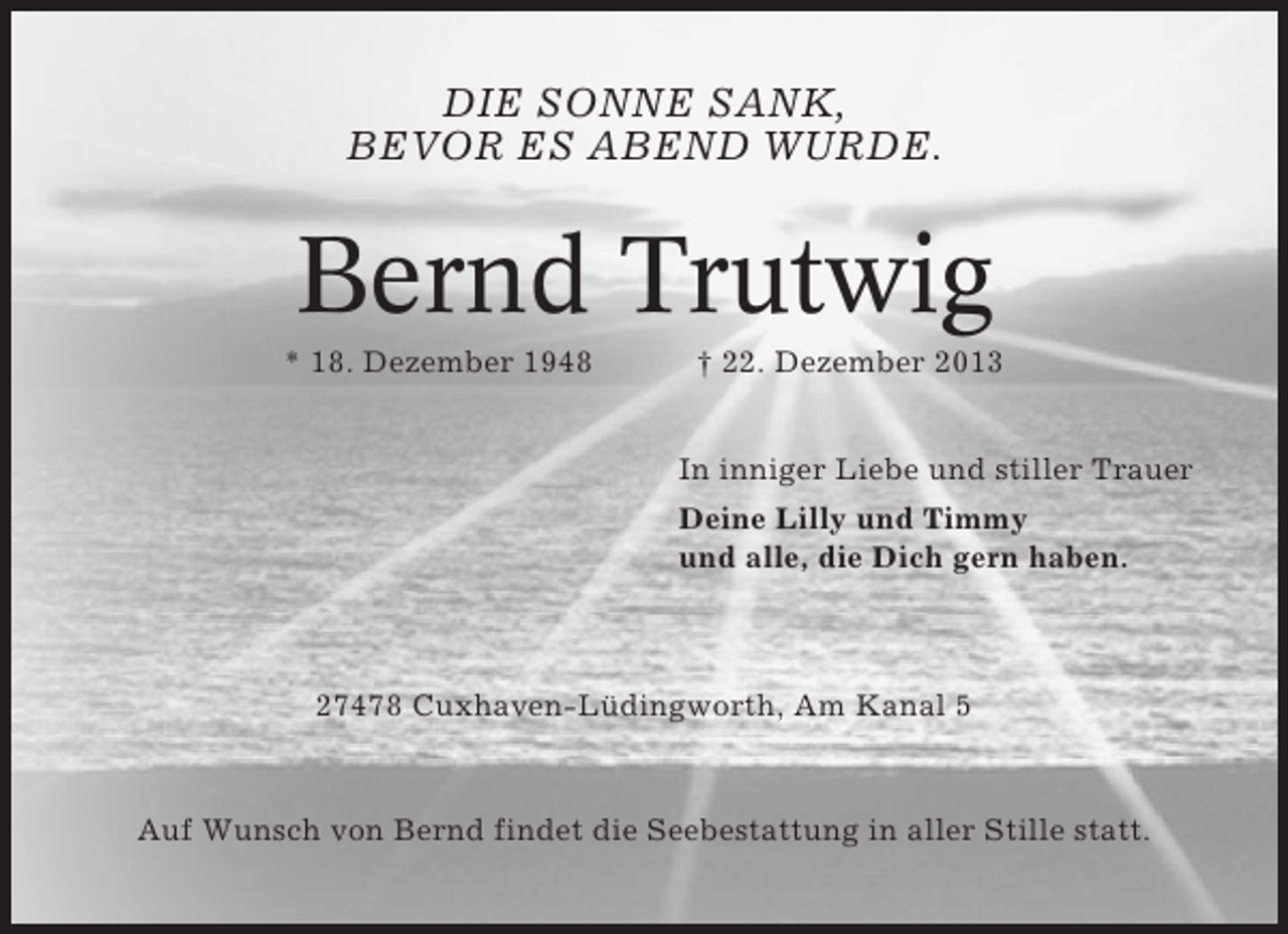 <p>DIE SONNE SANK,<br />BEVOR ES ABEND WURDE.</p><p>Bernd Trutwig<br />* 18. Dezember 1948</p><p>† 22. Dezember 2013<br />In inniger Liebe und stiller Trauer<br />Deine Lilly und Timmy<br />und alle, die Dich gern haben.</p><p>27478 Cuxhaven-Lüdingworth, Am Kanal 5</p><p>Auf Wunsch von Bernd findet die Seebestattung in aller Stille statt.</p>