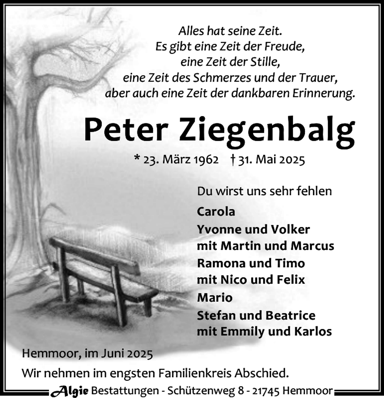 <p>Alles hat seine Zeit.<br />Es gibt eine Zeit der Freude,<br />eine Zeit der Stille,<br />eine Zeit des Schmerzes und der Trauer,<br />aber auch eine Zeit der dankbaren Erinnerung.</p><p>Peter Ziegenbalg<br />* 23. März 1962 † 31. Mai 2025</p><p>Du wirst uns sehr fehlen<br />Carola<br />Yvonne und Volker<br />mit Martin und Marcus<br />Ramona und Timo<br />mit Nico und Felix<br />Mario<br />Stefan und Beatrice<br />mit Emmily und Karlos<br />Hemmoor, im Juni 2025<br />Wir nehmen im engsten Familienkreis Abschied.<br />Algie Bestattungen - Schützenweg 8 - 21745 Hemmoor</p>