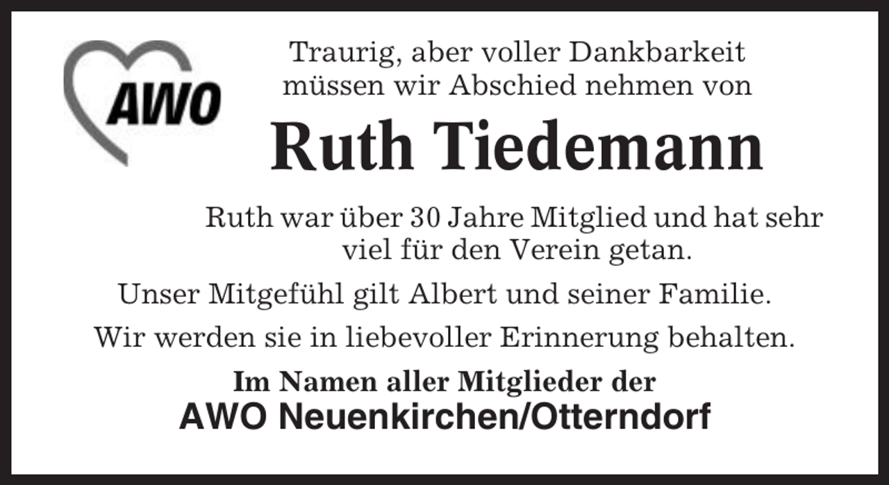 <p>Traurig, aber voller Dankbarkeit<br />müssen wir Abschied nehmen von</p><p>Ruth Tiedemann<br />Ruth war über 30 Jahre Mitglied und hat sehr<br />viel für den Verein getan.<br />Unser Mitgefühl gilt Albert und seiner Familie.<br />Wir werden sie in liebevoller Erinnerung behalten.<br />Im Namen aller Mitglieder der</p><p>AWO Neuenkirchen/Otterndorf</p>