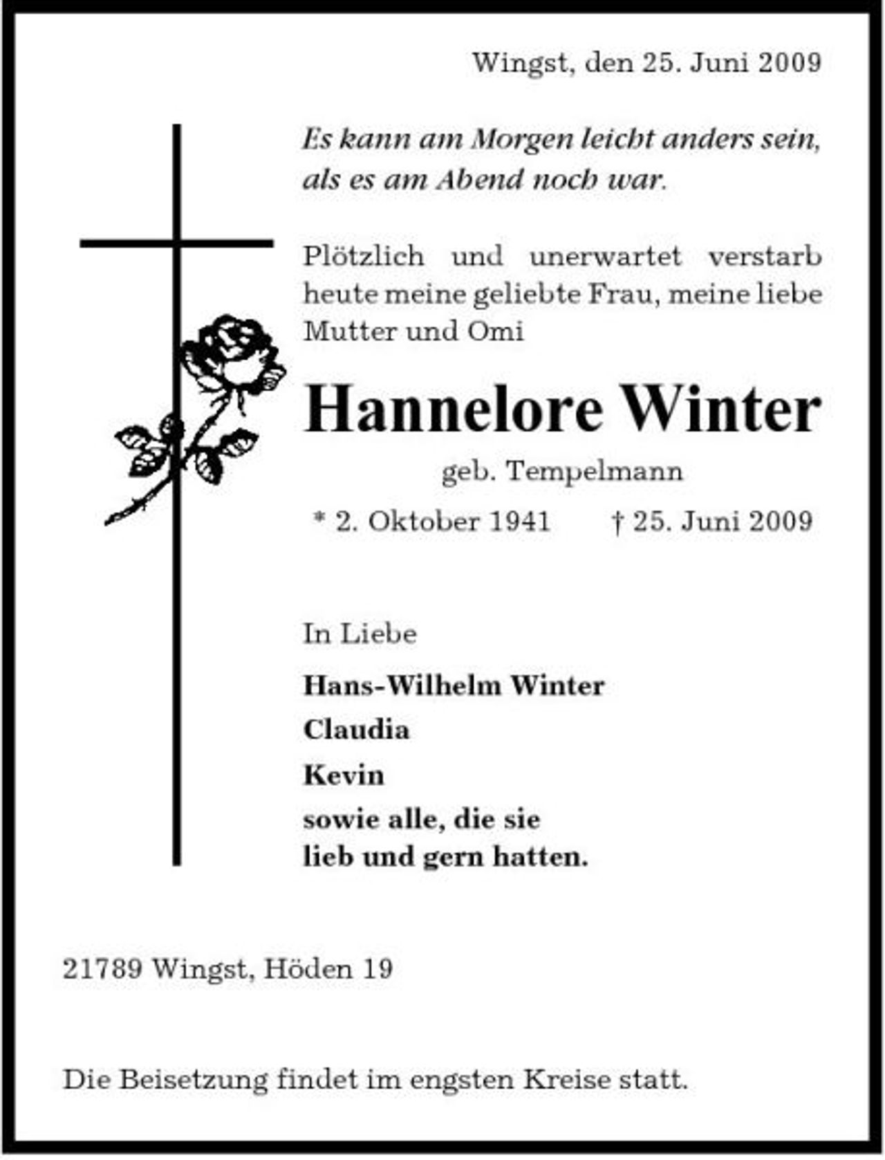 <p>Wingst, den 25. Juni 2009</p><p>Es kann am Morgen leicht anders sein, als es am Abend noch war.<br />Plötzlich und unerwartet verstarb heute meine geliebte Frau, meine liebe Mutter und Omi</p><p>Hannelore Winter<br />geb. Tempelmann * 2. Oktober 1941 † 25. Juni 2009 In Liebe Hans-Wilhelm Winter Claudia Kevin sowie alle, die sie lieb und gern hatten.</p><p>21789 Wingst, Höden 19</p><p>Die Beisetzung findet im engsten Kreise statt.</p>