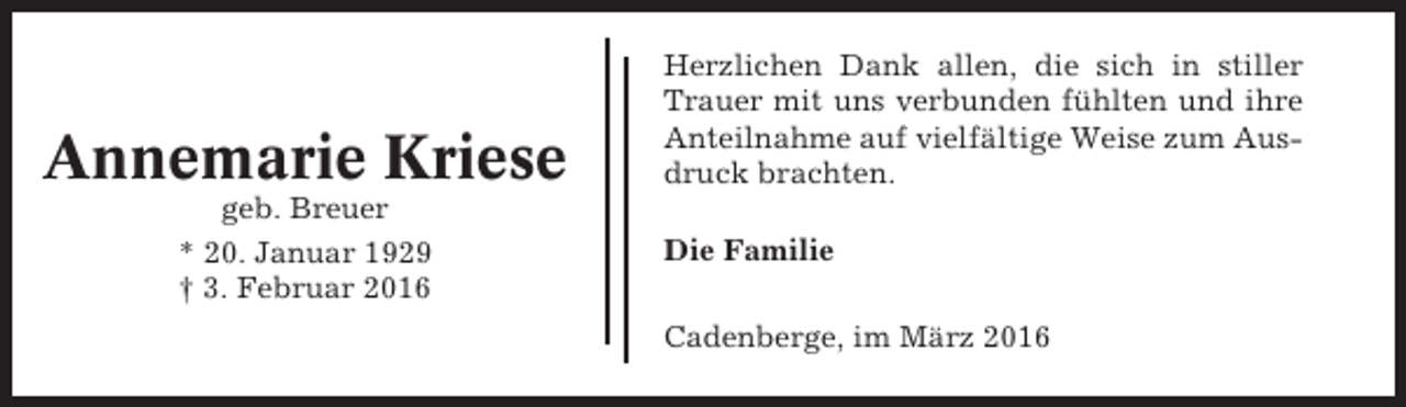 <p>Annemarie Kriese<br />geb. Breuer<br />* 20. Januar 1929<br />† 3. Februar 2016</p><p>Herzlichen Dank allen, die sich in stiller<br />Trauer mit uns verbunden fühlten und ihre<br />Anteilnahme auf vielfältige Weise zum Ausdruck brachten.<br />Die Familie<br />Cadenberge, im März 2016</p>