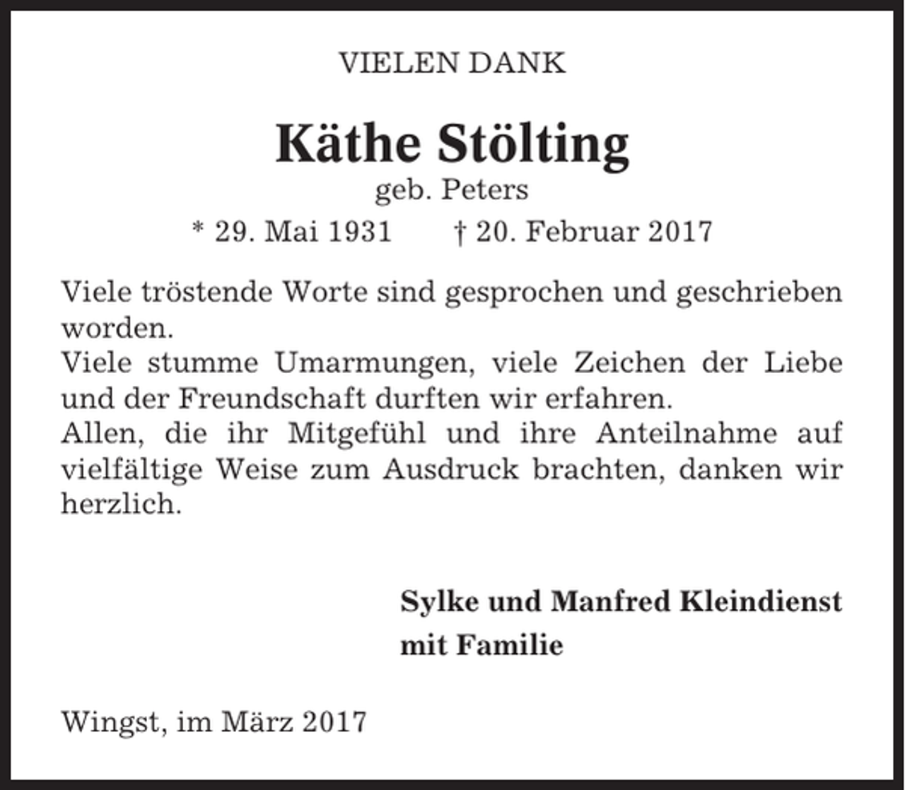 <p>VIELEN DANK</p><p>Käthe Stölting<br />geb. Peters<br />* 29. Mai 1931<br />† 20. Februar 2017<br />Viele tröstende Worte sind gesprochen und geschrieben<br />worden.<br />Viele stumme Umarmungen, viele Zeichen der Liebe<br />und der Freundschaft durften wir erfahren.<br />Allen, die ihr Mitgefühl und ihre Anteilnahme auf<br />vielfältige Weise zum Ausdruck brachten, danken wir<br />herzlich.<br />Sylke und Manfred Kleindienst<br />mit Familie<br />Wingst, im März 2017</p>