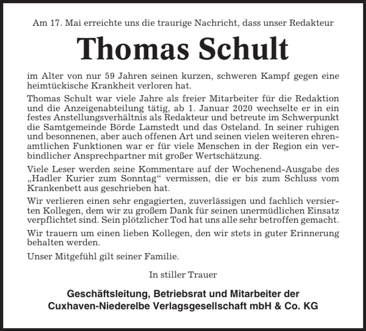 <p>Am 17. Mai erreichte uns die traurige Nachricht, dass unser Redakteur</p><p>Thomas Schult<br />im Alter von nur 59 Jahren seinen kurzen, schweren Kampf gegen eine<br />heimtückische Krankheit verloren hat.<br />Thomas Schult war viele Jahre als freier Mitarbeiter für die Redaktion<br />und die Anzeigenabteilung tätig, ab 1. Januar 2020 wechselte er in ein<br />festes Anstellungsverhältnis als Redakteur und betreute im Schwerpunkt<br />die Samtgemeinde Börde Lamstedt und das Osteland. In seiner ruhigen<br />und besonnenen, aber auch offenen Art und seinen vielen weiteren ehrenamtlichen Funktionen war er für viele Menschen in der Region ein verbindlicher Ansprechpartner mit großer Wertschätzung.<br />Viele Leser werden seine Kommentare auf der Wochenend-Ausgabe des<br />„Hadler Kurier zum Sonntag“ vermissen, die er bis zum Schluss vom<br />Krankenbett aus geschrieben hat.<br />Wir verlieren einen sehr engagierten, zuverlässigen und fachlich versierten Kollegen, dem wir zu großem Dank für seinen unermüdlichen Einsatz<br />verpflichtet sind. Sein plötzlicher Tod hat uns alle sehr betroffen gemacht.<br />Wir trauern um einen lieben Kollegen, den wir stets in guter Erinnerung<br />behalten werden.<br />Unser Mitgefühl gilt seiner Familie.<br />In stiller Trauer</p><p>Geschäftsleitung, Betriebsrat und Mitarbeiter der<br />Cuxhaven-Niederelbe Verlagsgesellschaft mbH &amp; Co. KG</p>