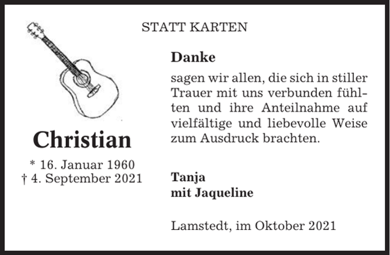 <p>STATT KARTEN</p><p>Danke</p><p>Christian<br />* 16. Januar 1960<br />† 4. September 2021</p><p>sagen wir allen, die sich in stiller<br />Trauer mit uns verbunden fühlten und ihre Anteilnahme auf<br />vielfältige und liebevolle Weise<br />zum Ausdruck brachten.<br />Tanja<br />mit Jaqueline<br />Lamstedt, im Oktober 2021</p>
