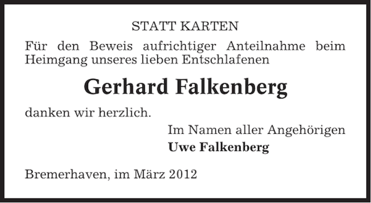 <p>STATT KARTEN<br />Für den Beweis aufrichtiger Anteilnahme beim<br />Heimgang unseres lieben Entschlafenen</p><p>Gerhard Falkenberg<br />danken wir herzlich.<br />Im Namen aller Angehörigen<br />Uwe Falkenberg<br />Bremerhaven, im März 2012</p>