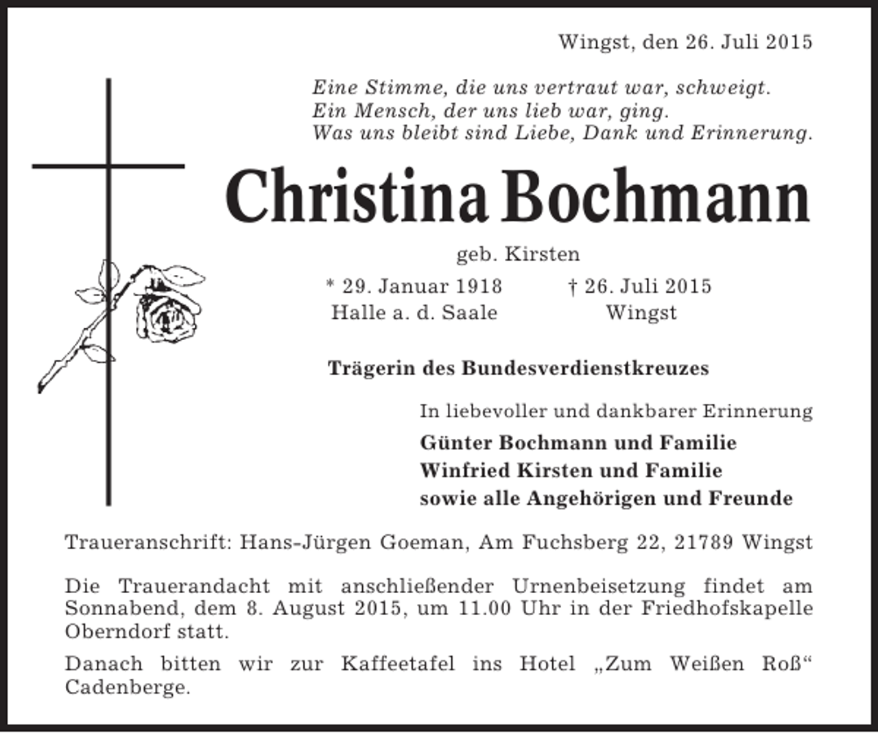 <p>Wingst, den 26. Juli 2015<br />Eine Stimme, die uns vertraut war, schweigt.<br />Ein Mensch, der uns lieb war, ging.<br />Was uns bleibt sind Liebe, Dank und Erinnerung.</p><p>Christina Bochmann<br />geb. Kirsten<br />* 29. Januar 1918<br />† 26. Juli 2015<br />Halle a. d. Saale<br />Wingst<br />Trägerin des Bundesverdienstkreuzes<br />In liebevoller und dankbarer Erinnerung</p><p>Günter Bochmann und Familie<br />Winfried Kirsten und Familie<br />sowie alle Angehörigen und Freunde<br />Traueranschrift: Hans-Jürgen Goeman, Am Fuchsberg 22, 21789 Wingst<br />Die Trauerandacht mit anschließender Urnenbeisetzung findet am<br />Sonnabend, dem 8. August 2015, um 11.00 Uhr in der Friedhofskapelle<br />Oberndorf statt.<br />Danach bitten wir zur Kaffeetafel ins Hotel „Zum Weißen Roß“<br />Cadenberge.</p>