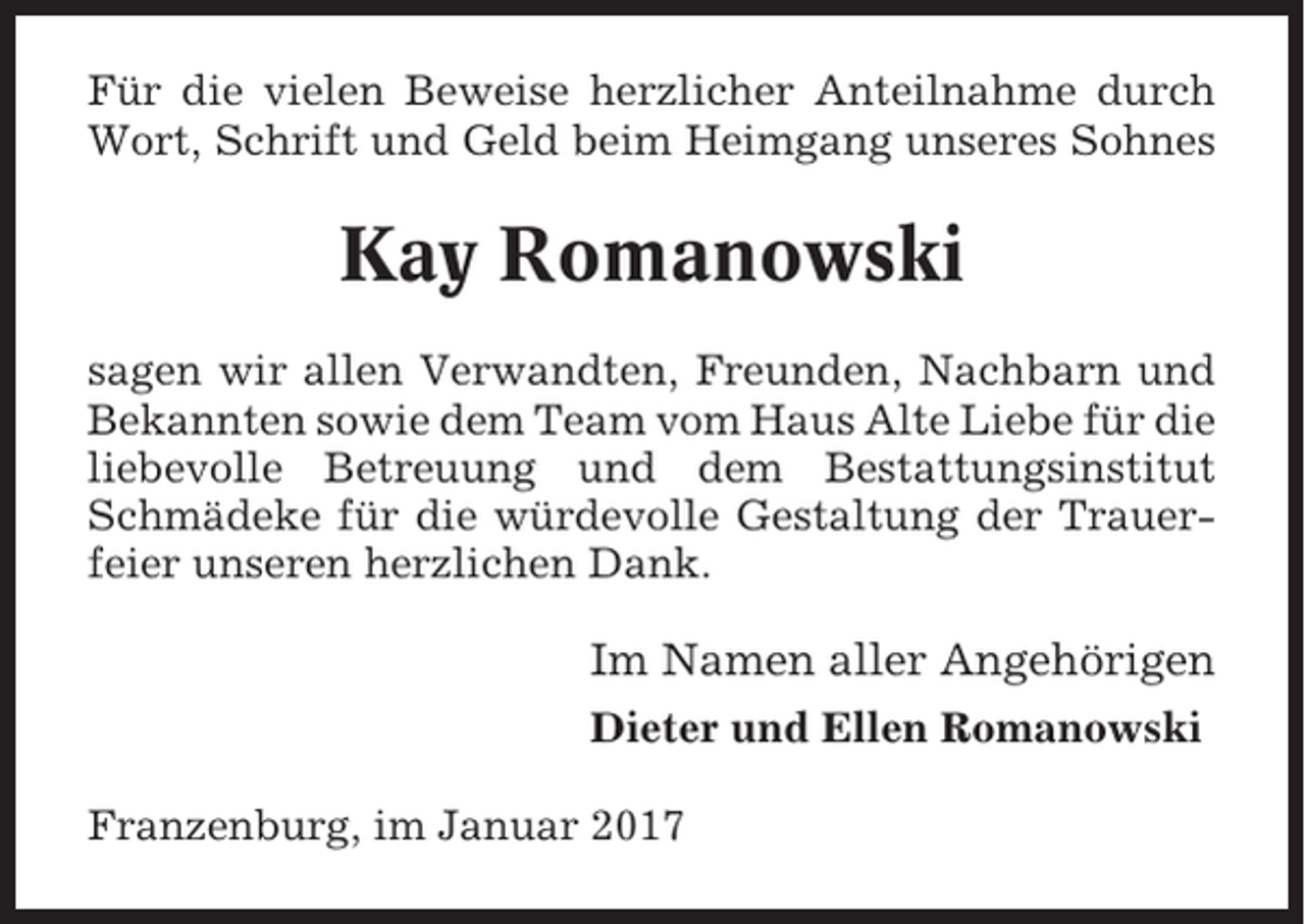 <p>Für die vielen Beweise herzlicher Anteilnahme durch<br />Wort, Schrift und Geld beim Heimgang unseres Sohnes</p><p>Kay Romanowski<br />sagen wir allen Verwandten, Freunden, Nachbarn und<br />Bekannten sowie dem Team vom Haus Alte Liebe für die<br />liebevolle Betreuung und dem Bestattungsinstitut<br />Schmädeke für die würdevolle Gestaltung der Trauerfeier unseren herzlichen Dank.</p><p>Im Namen aller Angehörigen<br />Dieter und Ellen Romanowski<br />Franzenburg, im Januar 2017</p>