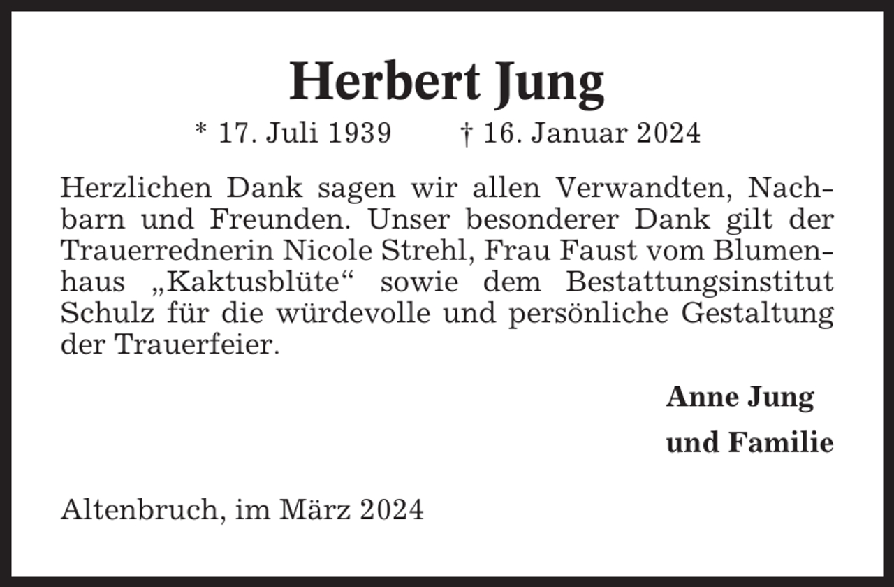 <p>Herbert Jung<br />* 17. Juli 1939</p><p>† 16. Januar 2024</p><p>Herzlichen Dank sagen wir allen Verwandten, Nachbarn und Freunden. Unser besonderer Dank gilt der<br />Trauerrednerin Nicole Strehl, Frau Faust vom Blumenhaus „Kaktusblüte“ sowie dem Bestattungsinstitut<br />Schulz für die würdevolle und persönliche Gestaltung<br />der Trauerfeier.<br />Anne Jung<br />und Familie<br />Altenbruch, im März 2024</p>