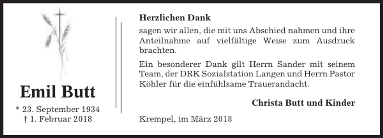 <p>Herzlichen Dank<br />sagen wir allen, die mit uns Abschied nahmen und ihre<br />Anteilnahme auf vielfältige Weise zum Ausdruck<br />brachten.</p><p>Emil Butt<br />* 23. September 1934<br />† 1. Februar 2018</p><p>Ein besonderer Dank gilt Herrn Sander mit seinem<br />Team, der DRK Sozialstation Langen und Herrn Pastor<br />Köhler für die einfühlsame Trauerandacht.</p><p>Christa Butt und Kinder<br />Krempel, im März 2018</p>