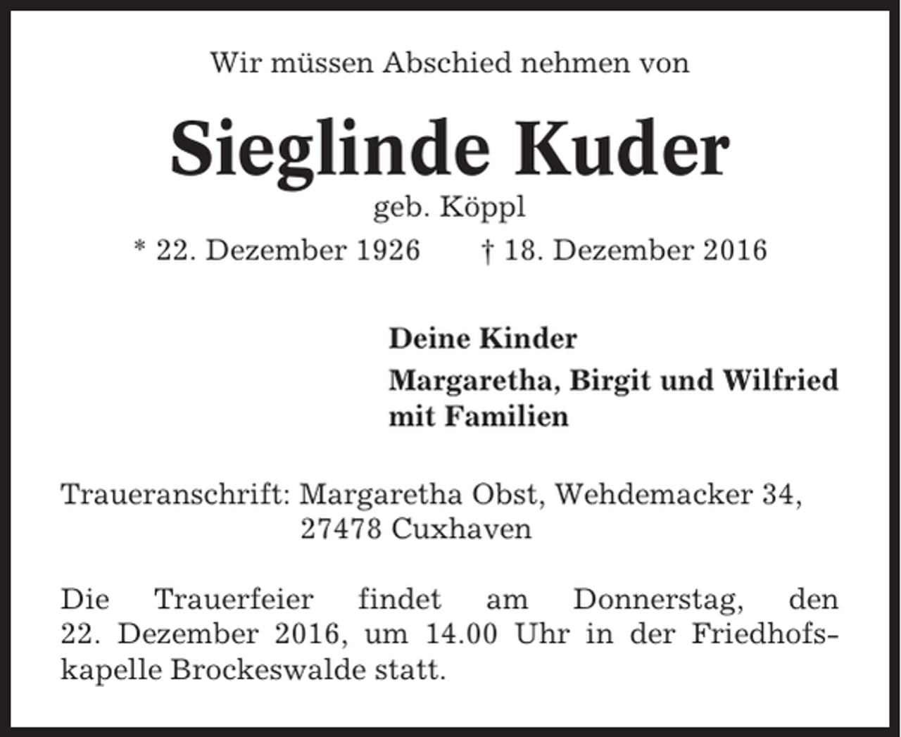 <p>Wir müssen Abschied nehmen von</p><p>Sieglinde Kuder<br />geb. Köppl<br />* 22. Dezember 1926<br />† 18. Dezember 2016<br />Deine Kinder<br />Margaretha, Birgit und Wilfried<br />mit Familien<br />Traueranschrift: Margaretha Obst, Wehdemacker 34,<br />27478 Cuxhaven<br />Die Trauerfeier findet am Donnerstag, den<br />22. Dezember 2016, um 14.00 Uhr in der Friedhofskapelle Brockeswalde statt.</p>