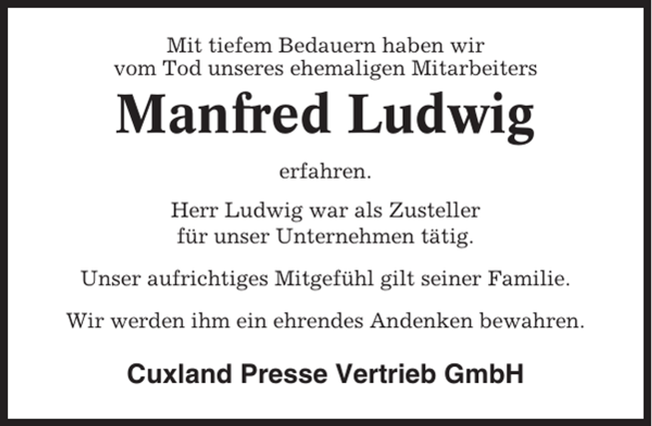 <p>Mit tiefem Bedauern haben wir<br />vom Tod unseres ehemaligen Mitarbeiters</p><p>Manfred Ludwig<br />erfahren.<br />Herr Ludwig war als Zusteller<br />für unser Unternehmen tätig.<br />Unser aufrichtiges Mitgefühl gilt seiner Familie.<br />Wir werden ihm ein ehrendes Andenken bewahren.</p><p>Cuxland Presse Vertrieb GmbH</p>